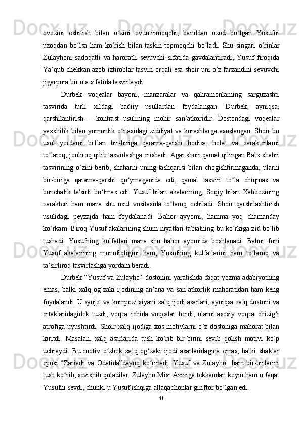 ovozini   eshitish   bilan   o zini   ovuntirmoqchi,   banddan   ozod   bo lgan   Yusufniʻ ʻ
uzoqdan   bo lsa   ham   ko rish   bilan   taskin   topmoqchi   bo ladi.   Shu   singari   o rinlar	
ʻ ʻ ʻ ʻ
Zulayhoni   sadoqatli   va   haroratli   sevuvchi   sifatida   gavdalantiradi,   Yusuf   firoqida
Ya’qub chekkan azob-iztiroblar tasviri orqali esa shoir uni o z farzandini sevuvchi	
ʻ
jigarpora bir ota sifatida tasvirlaydi.
Durbek   voqealar   bayoni,   manzaralar   va   qahramonlarning   sarguzashti
tasvirida   turli   xildagi   badiiy   usullardan   foydalangan.   Durbek,   ayniqsa,
qarshilantirish   –   kontrast   usulining   mohir   san’atkoridir.   Dostondagi   voqealar
yaxshilik bilan yomonlik o rtasidagi ziddiyat va kurashlarga asoslangan. Shoir bu	
ʻ
usul   yordami   bi1lan   bir-biriga   qarama-qarshi   hodisa,   holat   va   xarakterlarni
to laroq, jonliroq qilib tasvirlashga erishadi. Agar shoir qamal qilingan Balx shahri	
ʻ
tasvirining o zini  berib, shaharni  uning tashqarisi  bilan chogishtirmaganda, ularni	
ʻ
bir-biriga   qarama-qarshi   qo ymaganida   edi,   qamal   tasviri   to la   chiqmas   va	
ʻ ʻ
bunchalik   ta'sirli   bo lmas   edi.   Yusuf   bilan   akalarining,   Soqiy   bilan   Xabbozining	
ʻ
xarakteri   ham   mana   shu   usul   vositasida   to laroq   ochiladi.   Shoir   qarshilashtirish	
ʻ
usulidagi   peyzajda   ham   foydalanadi.   Bahor   ayyomi,   hamma   yoq   chamanday
ko rkam. Biroq Yusuf akalarining shum niyatlari tabiatning bu ko rkiga zid bo lib	
ʻ ʻ ʻ
tushadi.   Yusufning   kulfatlari   mana   shu   bahor   ayomida   boshlanadi.   Bahor   foni
Yusuf   akalarining   munofiqligini   ham,   Yusufning   kulfatlarini   ham   to laroq   va	
ʻ
ta’sirliroq tasvirlashga yordam beradi.
Durbek “Yusuf va Zulayho“ dostonini yaratishda faqat yozma adabiyotning
emas,   balki   xalq   og zaki   ijodining   an’ana   va   san’atkorlik   mahoratidan   ham   keng	
ʻ
foydalandi. U syujet va kompozitsiyani xalq ijodi asarlari, ayniqsa xalq dostoni va
ertaklaridagidek   tuzdi,   voqea   ichida   voqealar   berdi,   ularni   asosiy   voqea   chizig i	
ʻ
atrofiga uyushtirdi. Shoir xalq ijodiga xos motivlarni o z dostoniga mahorat bilan	
ʻ
kiritdi.   Masalan,   xalq   asarlarida   tush   ko rib   bir-birini   sevib   qolish   motivi   ko p	
ʻ ʻ
uchraydi.   Bu   motiv   o zbek   xalq   og zaki   ijodi   asarlaridagina   emas,   balki   shaklar	
ʻ ʻ
eposi   “Zariadr   va   Odatida”dayoq   ko rinadi.   Yusuf   va   Zulayho     ham   bir-birlarini	
ʻ
tush ko rib, sevishib qoladilar. Zulayho Misr Aziziga tekkandan keyin ham u faqat	
ʻ
Yusufni sevdi, chunki u Yusuf ishqiga allaqachonlar giriftor bo lgan edi.  	
ʻ
41 