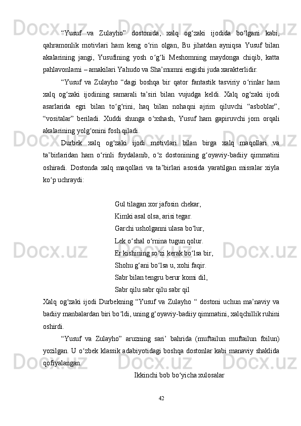 “Yusuf   va   Zulayho”   dostonida,   xalq   og zaki   ijodida   bo lgani   kabi,ʻ ʻ
qahramonlik   motivlari   ham   keng   o rin   olgan,   Bu   jihatdan   ayniqsa   Yusuf   bilan	
ʻ
akalarining   jangi,   Yusufining   yosh   o g li   Meshomning   maydonga   chiqib,   katta	
ʻ ʻ
pahlavonlarni – amakilari Yahudo va Sha’mumni еngishi juda xarakterlidir.
“Yusuf   va   Zulayho   “dagi   boshqa   bir   qator   fantastik   tasviriy   o rinlar   ham	
ʻ
xalq   og zaki   ijodining   samarali   ta’siri   bilan   vujudga   keldi.   Xalq   og zaki   ijodi	
ʻ ʻ
asarlarida   egri   bilan   to g rini,   haq   bilan   nohaqni   ajrim   qiluvchi   “asboblar”,	
ʻ ʻ
“vositalar”   beriladi.   Xuddi   shunga   o xshash,   Yusuf   ham   gapiruvchi   jom   orqali	
ʻ
akalarining yolg onini fosh qiladi.	
ʻ
Durbek   xalq   og zaki   ijodi   motivlari   bilan   birga   xalq   maqollari   va	
ʻ
ta’birlaridan   ham   o rinli   foydalanib,   o z   dostonining   g oyaviy-badiiy   qimmatini	
ʻ ʻ ʻ
oshiradi.   Dostonda   xalq   maqollari   va   ta’birlari   asosida   yaratilgan   misralar   xiyla
ko p uchraydi:	
ʻ
Gul tilagan xor jafosin chekar,
Kimki asal olsa, arisi tegar.
Garchi usholganni ulasa bo lur,	
ʻ
Lek o shal o rnina tugun qolur.	
ʻ ʻ
Er kishining so zi kerak bo lsa bir,	
ʻ ʻ
Shohu g‘ani bo lsa u, xohi faqir.
ʻ
Sabr bilan tengru berur komi dil,
Sabr qilu sabr qilu sabr qil
Xalq   og zaki   ijodi   Durbekning   “Yusuf   va   Zulayho   “   dostoni   uchun   ma’naviy   va	
ʻ
badiiy manbalardan biri bo ldi, uning g‘oyaviy-badiiy qimmatini, xalqchillik ruhini	
ʻ
oshirdi.
“Yusuf   va   Zulayho”   aruzning   sari’   bahrida   (muftailun   muftailun   foilun)
yozilgan. U o zbek klassik adabiyotidagi boshqa dostonlar kabi manaviy shaklida	
ʻ
qofiyalangan.
Ikkinchi bob bo yicha xulosalar	
ʻ
42 