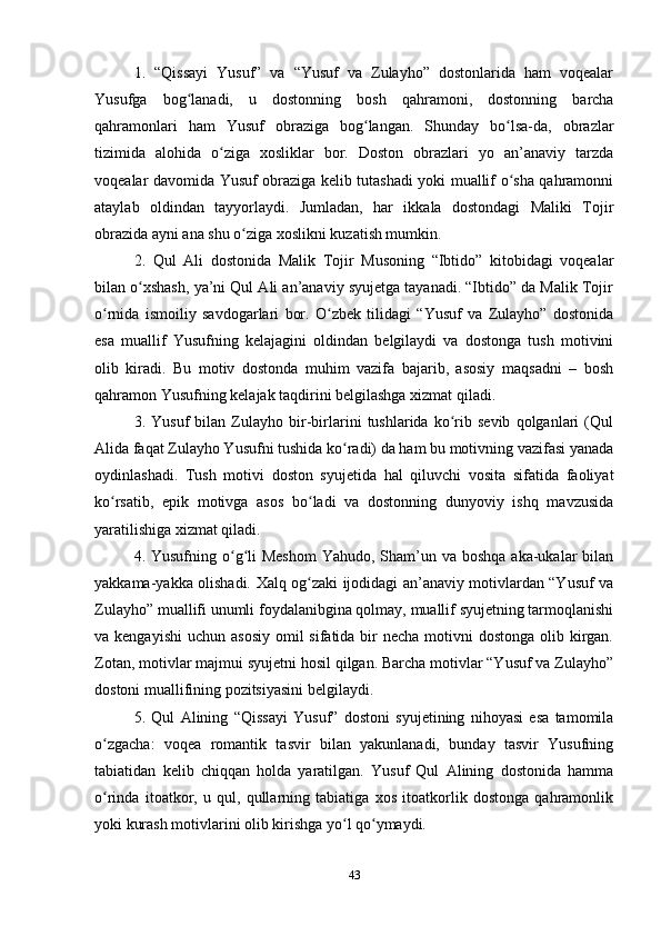 1.   “Qissayi   Yusuf”   va   “Yusuf   va   Zulayho”   dostonlarida   ham   voqealar
Yusufga   bog lanadi,   u   dostonning   bosh   qahramoni,   dostonning   barchaʻ
qahramonlari   ham   Yusuf   obraziga   bog langan.   Shunday   bo lsa-da,   obrazlar	
ʻ ʻ
tizimida   alohida   o ziga   xosliklar   bor.   Doston   obrazlari   yo   an’anaviy   tarzda	
ʻ
voqealar davomida Yusuf obraziga kelib tutashadi yoki muallif o sha qahramonni	
ʻ
ataylab   oldindan   tayyorlaydi.   Jumladan,   har   ikkala   dostondagi   Maliki   Tojir
obrazida ayni ana shu o ziga xoslikni kuzatish mumkin. 	
ʻ  
2.   Qul   Ali   dostonida   Malik   Tojir   Musoning   “Ibtido”   kitobidagi   voqealar
bilan o xshash, ya’ni Qul Ali an’anaviy syujetga tayanadi. “Ibtido” da Malik Tojir	
ʻ
o rnida   ismoiliy   savdogarlari   bor.   O zbek   tilidagi   “Yusuf   va   Zulayho”   dostonida	
ʻ ʻ
esa   muallif   Yusufning   kelajagini   oldindan   belgilaydi   va   dostonga   tush   motivini
olib   kiradi.   Bu   motiv   dostonda   muhim   vazifa   bajarib,   asosiy   maqsadni   –   bosh
qahramon Yusufning kelajak taqdirini belgilashga xizmat qiladi. 
3.   Yusuf   bilan   Zulayho   bir-birlarini   tushlarida   ko rib   sevib   qolganlari   (Qul	
ʻ
Alida faqat Zulayho Yusufni tushida ko radi) da ham bu motivning vazifasi yanada	
ʻ
oydinlashadi.   Tush   motivi   doston   syujetida   hal   qiluvchi   vosita   sifatida   faoliyat
ko rsatib,   epik   motivga   asos   bo ladi   va   dostonning   dunyoviy   ishq   mavzusida	
ʻ ʻ
yaratilishiga xizmat qiladi.
4. Yusufning o g li  Meshom  Yahudo, Sham’un va boshqa  aka-ukalar  bilan	
ʻ ʻ
yakkama-yakka olishadi. Xalq og zaki ijodidagi an’anaviy motivlardan “Yusuf va	
ʻ
Zulayho” muallifi unumli foydalanibgina qolmay, muallif syujetning tarmoqlanishi
va kengayishi  uchun asosiy  omil  sifatida bir  necha  motivni  dostonga  olib kirgan.
Zotan, motivlar majmui syujetni hosil qilgan. Barcha motivlar “Yusuf va Zulayho”
dostoni muallifining pozitsiyasini belgilaydi. 
5.   Qul   Alining   “Qissayi   Yusuf”   dostoni   syujetining   nihoyasi   esa   tamomila
o zgacha:   voqea   romantik   tasvir   bilan   yakunlanadi,   bunday   tasvir   Yusufning	
ʻ
tabiatidan   kelib   chiqqan   holda   yaratilgan.   Yusuf   Qul   Alining   dostonida   hamma
o rinda   itoatkor,   u   qul,   qullarning   tabiatiga   xos   itoatkorlik   dostonga   qahramonlik
ʻ
yoki kurash motivlarini olib kirishga yo l qo ymaydi. 	
ʻ ʻ
43