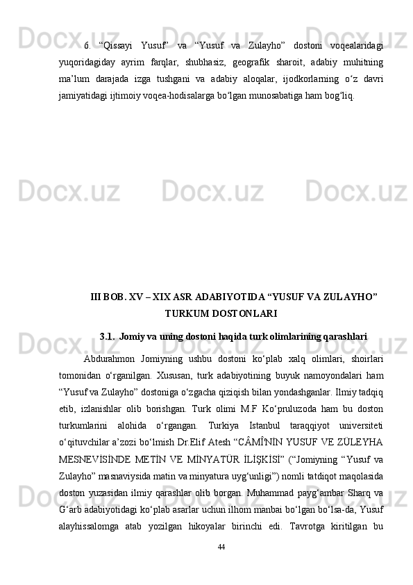 6.   “Qissayi   Yusuf”   va   “Yusuf   va   Zulayho”   dostoni   voqealaridagi
yuqoridagiday   ayrim   farqlar,   shubhasiz,   geografik   sharoit,   adabiy   muhitning
ma’lum   darajada   izga   tushgani   va   adabiy   aloqalar,   ijodkorlarning   o z   davriʻ
jamiyatidagi ijtimoiy voqea-hodisalarga bo lgan munosabatiga ham bog liq.	
ʻ ʻ  
III BOB. XV – XIX ASR ADABIYOTIDA “YUSUF VA ZULAYHO”
TURKUM DOSTONLARI
3.1.  Jomiy va uning dostoni haqida turk olimlarining qarashlari
Abdurahmon   Jomiyning   ushbu   dostoni   ko‘plab   xalq   olimlari,   shoirlari
tomonidan   o‘rganilgan.   Xususan,   turk   adabiyotining   buyuk   namoyondalari   ham
“Yusuf va Zulayho” dostoniga o‘zgacha qiziqish bilan yondashganlar. Ilmiy tadqiq
etib,   izlanishlar   olib   borishgan.   Turk   olimi   M.F   Ko‘pruluzoda   ham   bu   doston
turkumlarini   alohida   o‘rgangan.   Turkiya   Istanbul   taraqqiyot   universiteti
o‘qituvchilar a’zozi bo‘lmish Dr.Elif  Atesh  “CÂMÎ'NİN YUSUF VE  ZÜLEYHA
MESNEVİSİNDE   METİN   VE   MİNYATÜR   İLİŞKİSİ”   (“Jomiyning   “Yusuf   va
Zulayho” masnaviysida matin va minyatura uyg‘unligi”) nomli tatdiqot maqolasida
doston   yuzasidan   ilmiy   qarashlar   olib   borgan.   Muhammad   payg‘ambar   Sharq   va
G‘arb adabiyotidagi ko‘plab asarlar uchun ilhom manbai bo‘lgan bo‘lsa-da, Yusuf
alayhissalomga   atab   yozilgan   hikoyalar   birinchi   edi.   Tavrotga   kiritilgan   bu
44 