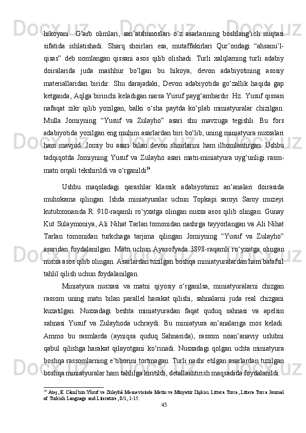 hikoyani     G‘arb   olimlari,   san’atshunoslari   o‘z   asarlarining   boshlang‘ich   nuqtasi
sifatida   ishlatishadi.   Sharq   shoirlari   esa,   mutaffakirlari   Qur’ondagi   “ahsanu’l-
qisas”   deb   nomlangan   qissani   asos   qilib   olishadi.   Turli   xalqlarning   turli   adabiy
doiralarida   juda   mashhur   bo‘lgan   bu   hikoya,   devon   adabiyotining   asosiy
materiallaridan   biridir.   Shu   darajadaki,   Devon   adabiyotida   go‘zallik   haqida   gap
ketganda, Aqlga birinchi keladigan narsa Yusuf payg‘ambardir. Hz. Yusuf qissasi
nafaqat   zikr   qilib   yozilgan,   balki   o‘sha   paytda   ko‘plab   miniatyuralar   chizilgan.
Mulla   Jomiyning   “Yusuf   va   Zulayho”   asari   shu   mavzuga   tegishli.   Bu   fors
adabiyotida yozilgan eng muhim asarlardan biri bo‘lib, uning miniatyura nusxalari
ham   mavjud.   Jomiy   bu   asari   bilan   devon   shoirlarini   ham   ilhomlantirgan.   Ushbu
tadqiqotda   Jomiyning   Yusuf   va   Zulayho   asari   matn-miniatyura   uyg‘unligi   rasm-
matn orqali tekshirildi va o‘rganildi 34
.
Ushbu   maqoladagi   qarashlar   klassik   adabiyotimiz   an’analari   doirasida
muhokama   qilingan.   Ishda   miniatyuralar   uchun   Topkapi   saroyi   Saroy   muzeyi
kutubxonasida R. 910-raqamli  ro yxatga olingan nusxa asos  qilib olingan. Gunayʻ
Kut Sulaymoniya, Ali Nihat Tarlan tomonidan nashrga tayyorlangan va Ali Nihat
Tarlan   tomonidan   turkchaga   tarjima   qilingan   Jomiyning   “Yusuf   va   Zulayho”
asaridan   foydalanilgan.   Matn   uchun   Ayasofyada   3898-raqamli   ro‘yxatga   olingan
nusxa asos qilib olingan. Asarlardan tuzilgan boshqa miniatyuralardan ham batafsil
tahlil qilish uchun foydalanilgan.
Miniatyura   nusxasi   va   matni   qiyosiy   o‘rganilsa,   miniatyuralarni   chizgan
rassom   uning   matn   bilan   parallel   harakat   qilishi,   sahnalarni   juda   real   chizgani
kuzatilgan.   Nusxadagi   beshta   miniatyuradan   faqat   quduq   sahnasi   va   apelsin
sahnasi   Yusuf   va   Zulayhoda   uchraydi.   Bu   miniatyura   an’analariga   mos   keladi.
Ammo   bu   rasmlarda   (ayniqsa   quduq   Sahnasida),   rassom   noan’anaviy   uslubni
qabul   qilishga   harakat   qilayotgani   ko‘rinadi.   Nusxadagi   qolgan   uchta   miniatyura
boshqa rassomlarning e’tiborini tortmagan. Turli nashr etilgan asarlardan tuzilgan
boshqa miniatyuralar ham tahlilga kiritildi, detallashtirish maqsadida foydalanildi.
34
 Ateş, E. Câmî’nin Yûsuf ve Züleyhâ Mesnevisinde Metin ve Minyatür İlişkisi. Littera Turca, Littera Turca Journal
of Turkish Language and Literature, 8/1, 1-15.
45