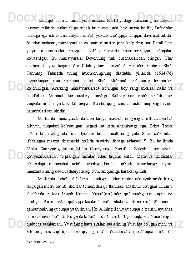 Tadqiqot   asosida   miniatyura   nusxasi   R.910-yildagi   nusxaning   miniatyura
nusxasi   sifatida   tanlanishiga   sabab   bu   nusxa   juda   boy   nusxa   bo‘lib,   Safaviylar
tarixiga ega edi. Bu miniatyura san’ati yuksak cho‘qqiga chiqqan davr mahsulidir.
Bundan   tashqari,   miniatyuralar   va   matn   o‘rtasida   juda   ko‘p   farq   bor.   Parallel   va
yaqin   munosabatlar   mavjud.   Ushbu   nusxada   matn-miniatyura   aloqalari
ko‘rsatilgan.   Bu   miniatyuralar   Devonning   turli   burchaklaridan   olingan.   Ular
adabiyotda   yuz   bergan   Yusuf   hikoyalarini   tasvirlash   jihatidan   muhim.   Shoh
Tahmasp   Tabrizda   uning   hukmronligining   dastlabki   yillarida   (1524-76)
tayyorlangan   asar   mashhur   xattot   Shoh   Mahmud   Nishopuriy   tomonidan
ko chirilgan.   Asarning   miniatyuralarida   ko‘rilgan   boy   rang   shkalasi   nafis   vaʻ
batafsildir.   Mahorat,   kompozitsiya   boyligi,   Safaviy   naqqoshlik   san ati   asar	
ʼ
voqealarini chiroyli tasvirlab bergan. Bu cho‘qqiga chiqqan uslubining eng muhim
namunalaridan biridir. 
Ma’lumki, miniatyuralarda tasvirlangan mavzularning eng ta’riflovchi va hal
qiluvchi   nuqtalari   ko‘rsatilgan,   negaki   bu   katta   ahamiyatga   ega.   Zehra   Toska
ta’biri   bilan   aytganda,   miniatyuralar   bilan   muallifning   yoki   Shoir   so‘z   bilan
ifodalagan   mavzu   chizmachi   qo‘lida   tasviriy   ifodaga   aylanadi” 35
.   Bu   bo‘limda
Molla   Camiyning   kitobi   Molla   Camiyning   “Yusuf   u   Züleyho”   miniatyura
qo‘lyozmalaridan   to‘plangan   rasmlar   bilan   taqdim   etildi.   Matn   va   chizmalar
o‘rtasidagi   munosabat   ochib   berishga   harakat   qilinib,   tasvirlangan   ayrim
manzaralarning devon adabiyotidagi o‘rni aniqlashga harakat qilindi.
Ma’lumki,   “choh”   deb   ham   ataladigan   quduq   motivi   adabiyotimizda   keng
tarqalgan motiv bo‘lib, shoirlar tomonidan qo‘llaniladi. Mashhur bo‘lgani uchun u
she’rlarda tez-tez uchraydi. Ko proq Yusuf (a.s.) bilan qo llanadigan quduq motivi	
ʻ ʻ
tanilgan.   Bu   motivlar   quduqqa   tashlanib   vafot   etishi   va   Bijen   ismli   Shohnoma
qahramonining quduqqa yashirinishi Hz. Alining ilohiy quduqqa o‘z sirini aytishda
ham namoyon bo‘ladi. Bu yеrda ta’kidlanishi lozim bo‘lgan nuqta Hz. Yusufning
quduqqa tashlanishi, Yusufning katta akalari otalarining Yusufga bo‘lgan mehr va
e’tiboriga hasad qilib, otalarini qiynagan. Ular Yusufni aldab, qishloqqa olib borib,
35
 (Z.Toska 1992: 50).
46