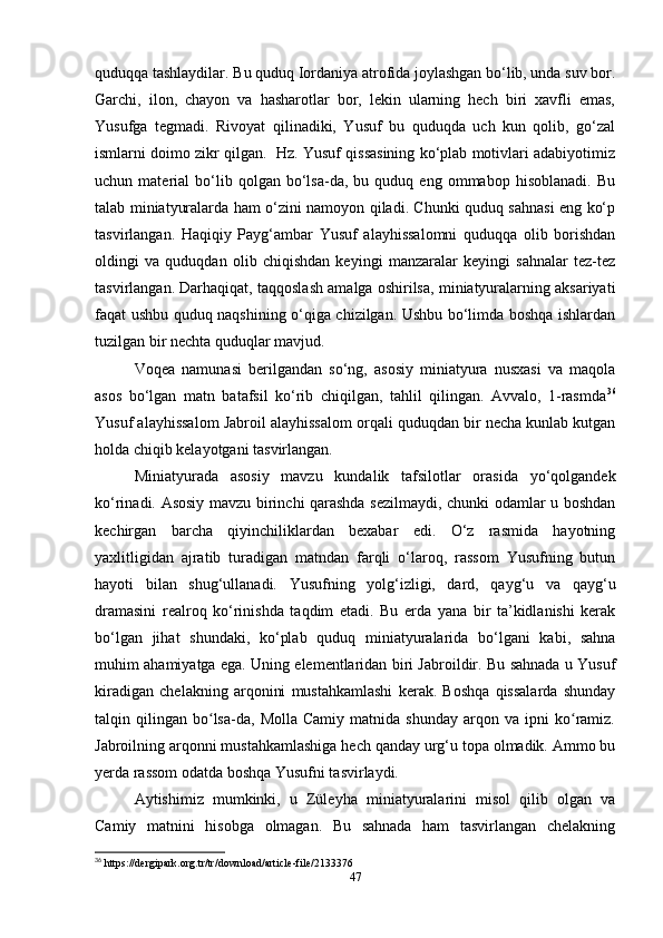 quduqqa tashlaydilar. Bu quduq Iordaniya atrofida joylashgan bo‘lib, unda suv bor.
Garchi,   ilon,   chayon   va   hasharotlar   bor,   lekin   ularning   hech   biri   xavfli   emas,
Yusufga   tegmadi.   Rivoyat   qilinadiki,   Yusuf   bu   quduqda   uch   kun   qolib,   go‘zal
ismlarni doimo zikr qilgan.  Hz. Yusuf qissasining ko‘plab motivlari adabiyotimiz
uchun  material   bo‘lib   qolgan  bo‘lsa-da,   bu  quduq   eng  ommabop   hisoblanadi.   Bu
talab miniatyuralarda ham o‘zini namoyon qiladi. Chunki quduq sahnasi eng ko‘p
tasvirlangan.   Haqiqiy   Payg‘ambar   Yusuf   alayhissalomni   quduqqa   olib   borishdan
oldingi   va   quduqdan   olib   chiqishdan   keyingi   manzaralar   keyingi   sahnalar   tez-tez
tasvirlangan. Darhaqiqat, taqqoslash amalga oshirilsa, miniatyuralarning aksariyati
faqat ushbu quduq naqshining o‘qiga chizilgan. Ushbu bo‘limda boshqa ishlardan
tuzilgan bir nechta quduqlar mavjud.
Voqea   namunasi   berilgandan   so‘ng,   asosiy   miniatyura   nusxasi   va   maqola
asos   bo‘lgan   matn   batafsil   ko‘rib   chiqilgan,   tahlil   qilingan.   Avvalo,   1-rasmda 36
Yusuf alayhissalom Jabroil alayhissalom orqali quduqdan bir necha kunlab kutgan
holda chiqib kelayotgani tasvirlangan.
Miniatyurada   asosiy   mavzu   kundalik   tafsilotlar   orasida   yo‘qolgandek
ko‘rinadi. Asosiy mavzu birinchi qarashda sezilmaydi, chunki odamlar u boshdan
kechirgan   barcha   qiyinchiliklardan   bexabar   edi.   O‘z   rasmida   hayotning
yaxlitligidan   ajratib   turadigan   matndan   farqli   o‘laroq,   rassom   Yusufning   butun
hayoti   bilan   shug‘ullanadi.   Yusufning   yolg‘izligi,   dard,   qayg‘u   va   qayg‘u
dramasini   realroq   ko‘rinishda   taqdim   etadi.   Bu   еrda   yana   bir   ta’kidlanishi   kerak
bo‘lgan   jihat   shundaki,   ko‘plab   quduq   miniatyuralarida   bo‘lgani   kabi,   sahna
muhim ahamiyatga ega. Uning elementlaridan biri Jabroildir. Bu sahnada u Yusuf
kiradigan   chelakning   arqonini   mustahkamlashi   kerak.   Boshqa   qissalarda   shunday
talqin  qilingan   bo lsa-da,   Molla   Camiy   matnida   shunday   arqon   va   ipni   ko ramiz.ʻ ʻ
Jabroilning arqonni mustahkamlashiga hech qanday urg‘u topa olmadik. Ammo bu
yеrda rassom odatda boshqa Yusufni tasvirlaydi.
Aytishimiz   mumkinki,   u   Züleyha   miniatyuralarini   misol   qilib   olgan   va
Camiy   matnini   hisobga   olmagan.   Bu   sahnada   ham   tasvirlangan   chelakning
36
 https://dergipark.org.tr/tr/download/article-file/2133376
47