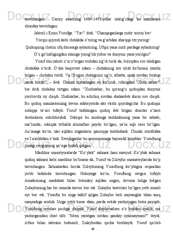 tasvirlangan.     Camiy   asarining   1484-1493-yillar   oralig‘idagi   bu   manzarani
shunday tasvirlagan:
Jabroil-i Emin Yusufga: “Tur!” dedi. “Chanqaganlarga mehr suvini ber!
Yorqin quyosh kabi chelakda o‘tiring va g‘arbdan sharqqa tez yuring!
Quduqning chetini ufq doirasiga aylantiring; Ufqni yana nurli pardaga aylantiring!
O‘z go‘zalligingdan olamga yorug‘lik yubor va dunyoni yana yoritgin!”
Yusuf shu zahoti o‘zi o‘tirgan toshdan irg‘ib turdi-da, buloqdan suv oladigan
chelakka   o‘tirdi.   O‘sha   baquvvat   odam   –   chelakning   suv   olish   ko‘lamini   yaxshi
bilgan – chelakni tortdi. Va “Bugun chelagimiz og‘ir, albatta, unda suvdan boshqa
narsa   bordir”,   –   dedi.   Olamni   ziynatlagan   oy   ko‘rindi,   ruhingdan   “Xush   xabar!”
ber   dedi   chelakni   tortgan   odam.   “Xushxabar,   bu   qorong‘u   quduqdan   dunyoni
yorituvchi   oy chiqdi.  Xushxabar,  bu achchiq  suvdan  shakardek  shirin  suv  chiqdi.
Bu   quduq   manzarasining   devon   adabiyotida   aks   etishi   quyidagicha:   Bu   quduqni
oshiqqa   ta’siri   tufayli   Yusuf   tashlangan   quduq   deb   bilgan   shoirlar   o‘zaro
dostonlarni   solishtirishdi.   Oshiqni   bu   zindonga   tashlashining   yana   bir   sababi,
ma’lumki,   oshiqda   telbalik   alomatlari   paydo   bo‘lgan,   ya’ni   aqli   raso   bo‘lgan.
An’anaga   ko‘ra,   ular   aqldan   ozganlarni   qamoqqa   tashlashadi.   Chunki   ozodlikka
yo‘l asirlikdan o‘tadi. Sevishganlar bu qamoqxonaga bajonidil kiradilar. Yusufning
yuragi sevgisining qa’riga tushib qolgan. 
Mashhur   miniatyuralarda   “Ko‘ylak”   sahnasi   ham   mavjud.   Ko‘ylak   sahnasi
quduq sahnasi  kabi mashhur bo lmasa-da, Yusuf va Züleyho masnaviylarida ko pʻ ʻ
tasvirlangan.   Sahnalardan   birida   Züleyhoning   Yusufning   ko‘ylagini   orqasidan
yirtib   tashlashi   tasvirlangan.   Hikoyaga   ko‘ra,   Yusufning   sevgisi   tufayli
Amakisining   maslahati   bilan   butunlay   aqldan   ozgan,   devona   holga   kelgan
Zulayhoning har bir xonada tasviri bor edi. Zulayho tasvirlari bo‘lgan yеtti xonali
uyi   bor   edi.   Yusufni   bu   uyga   taklif   qilgan   Zulayho   turli   nayranglar   bilan   aniq
maqsadiga erishdi. Unga yеtib borar ekan, parda ortida yashiringan butni payqab,
Yusufning   orzulari   puchga   chiqadi.   Yusuf   alayhissalom   o‘z   butidan   uyalib,   uni
yashirganidan   ibrat   olib:   “Meni   yaratgan   zotdan   qanday   uyalmayman?”   deydi.
Afsus   bilan   xatosini   tushunib,   Zulayhodan   qocha   boshlaydi.   Yusuf   qochib
49 