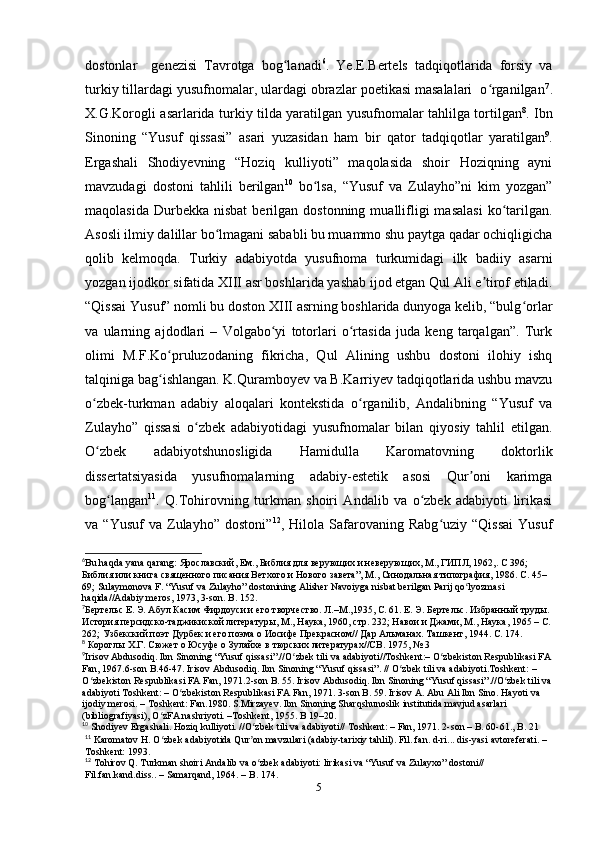 dostonlar     genezisi   Tavrotga   bog lanadiʻ 6
.   Ye.E.Bertels   tadqiqotlarida   forsiy   va
turkiy tillardagi yusufnomalar, ulardagi obrazlar poetikasi masalalari  o rganilgan	
ʻ 7
.
X.G.Korogli asarlarida turkiy tilda yaratilgan yusufnomalar tahlilga tortilgan 8
. Ibn
Sinoning   “Yusuf   qissasi”   asari   yuzasidan   ham   bir   qator   tadqiqotlar   yaratilgan 9
.
Ergashali   Shodiyevning   “Hoziq   kulliyoti”   maqolasida   shoir   Hoziqning   ayni
mavzudagi   dostoni   tahlili   berilgan 10
  bo lsa,   “Yusuf   va   Zulayho”ni   kim   yozgan”	
ʻ
maqolasida   Durbekka   nisbat  berilgan  dostonning  muallifligi  masalasi   ko tarilgan.	
ʻ
Asosli ilmiy dalillar bo lmagani sababli bu muammo shu paytga qadar ochiqligicha	
ʻ
qolib   kelmoqda.   Turkiy   adabiyotda   yusufnoma   turkumidagi   ilk   badiiy   asarni
yozgan ijodkor sifatida XIII asr boshlarida yashab ijod etgan Qul Ali e tirof etiladi.	
ʼ
“Qissai Yusuf” nomli bu doston XIII asrning boshlarida dunyoga kelib, “bulg orlar	
ʻ
va   ularning   ajdodlari   –   Volgabo yi   totorlari   o rtasida   juda   keng   tarqalgan”.   Turk	
ʻ ʻ
olimi   M.F.Ko pruluzodaning   fikricha,   Qul   Alining   ushbu   dostoni   ilohiy   ishq	
ʻ
talqiniga bag ishlangan. K.Quramboyev va B.Karriyev tadqiqotlarida ushbu mavzu
ʻ
o zbek-turkman   adabiy   aloqalari   kontekstida   o rganilib,   Andalibning   “Yusuf   va	
ʻ ʻ
Zulayho”   qissasi   o zbek   adabiyotidagi   yusufnomalar   bilan   qiyosiy   tahlil   etilgan.	
ʻ
O zbek   adabiyotshunosligida   Hamidulla   Karomatovning   doktorlik	
ʻ
dissertatsiyasida   yusufnomalarning   adabiy-estetik   asosi   Qur oni   karimga	
ʼ
bog langan	
ʻ 11
.   Q.Tohirovning   turkman   shoiri   Andalib   va   o zbek   adabiyoti   lirikasi	ʻ
va  “Yusuf   va   Zulayho”   dostoni” 12
,  Hilola   Safarovaning   Rabg uziy  “Qissai   Yusuf	
ʻ
6
Bu   haqda   yana   qarang : Ярославский, Ем., Библия для верующих и неверующих, М., ГИПЛ, 1962,. С 396;  
Библия или книга священного писания Ветхого и Нового завета”, М., Синодальная типография, 1986. С . 45–
69; Sulaymonova F. “Yusuf va Zulayho” dostonining Alisher Navoiyga nisbat berilgan Parij qo lyozmasi 	
ʻ
haqida//Adabiy meros, 1973, 3-son. B . 152. 
7
Бертельс Е. Э. Абул Касим Фирдоуси и его творчество. Л.–М.,1935, С. 61. Е. Э. Бертельс. Избранный труды. 
История персидско-таджикиской литературы, М., Наука, 1960, стр. 232; Навои и Джами, М., Наука, 1965 – С.
262; Узбекский поэт Дурбек и его поэма о Иосифе Прекрасном// Дар Альманах. Ташкент, 1944. С. 174.      
8
 Короглы Х.Г. Сюжет о Юсуфе о Зулайхе в тюрских литературах//СВ. 1975, № 3
9
Irisov Abdusodiq.  Ibn   Sinoning  “ Yusuf   qissasi ”.// O ʻ zbek   tili   va   adabiyoti // Toshkent :–  O ʻ zbekiston   Respublikasi   FA
Fan , 1967.6- son   B .46-47.  Irisov   Abdusodiq .  Ibn   Sinoning  “ Yusuf   qissasi ”. //  O ʻ zbek   tili   va   adabiyoti . Toshkent : – 
O ʻ zbekiston   Respublikasi   FA   Fan , 1971.2- son   B . 55.  Irisov Abdusodiq. Ibn Sinoning “Yusuf qissasi”.//O zbek tili va	
ʻ
adabiyoti Toshkent: – O zbekiston Respublikasi FA Fan, 1971. 3-son B. 59. Irisov A. Abu Ali Ibn Sino. Hayoti va 	
ʻ
ijodiy merosi. – Toshkent: Fan.1980. S.Mirzayev. Ibn Sinoning Sharqshunoslik institutida mavjud asarlari 
(bibliografiyasi), O zFA nashriyoti. –Toshkent, 1955. B 19–20.   	
ʻ
10
 Shodiyev Ergashali. Hoziq kulliyoti. //O zbek tili va adabiyoti// Toshkent: – Fan, 1971. 2-son – B. 60-61., B. 21	
ʻ
11
 Karomatov H. O zbek adabiyotida Qur on mavzulari (adabiy-tarixiy tahlil). Fil. fan. d-ri... dis-yasi avtoreferati. – 	
ʻ ʼ
Toshkent: 1993.
12
 Tohirov Q. Turkman shoiri Andalib va o zbek adabiyoti: lirikasi va “Yusuf va Zulayxo” dostoni//  	
ʻ
Fil.fan.kand.diss.. – Samarqand, 1964. – B. 174.  
5 