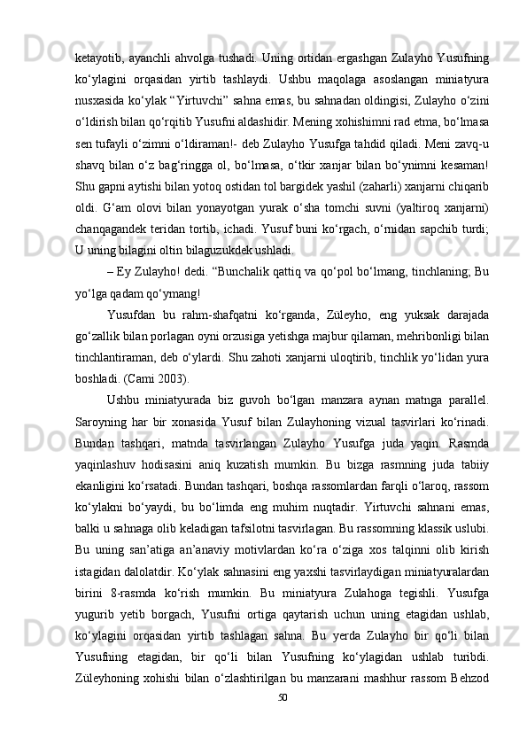 ketayotib, ayanchli  ahvolga tushadi.  Uning ortidan  ergashgan  Zulayho Yusufning
ko‘ylagini   orqasidan   yirtib   tashlaydi.   Ushbu   maqolaga   asoslangan   miniatyura
nusxasida ko‘ylak “Yirtuvchi” sahna emas, bu sahnadan oldingisi, Zulayho o‘zini
o‘ldirish bilan qo‘rqitib Yusufni aldashidir. Mening xohishimni rad etma, bo‘lmasa
sen tufayli o‘zimni o‘ldiraman!- deb Zulayho Yusufga tahdid qiladi. Meni zavq-u
shavq   bilan   o‘z   bag‘ringga   ol,   bo‘lmasa,   o‘tkir   xanjar   bilan   bo‘ynimni   kesaman!
Shu gapni aytishi bilan yotoq ostidan tol bargidek yashil (zaharli) xanjarni chiqarib
oldi.   G‘am   olovi   bilan   yonayotgan   yurak   o‘sha   tomchi   suvni   (yaltiroq   xanjarni)
chanqagandek  teridan tortib, ichadi. Yusuf  buni  ko‘rgach, o‘rnidan sapchib turdi;
U uning bilagini oltin bilaguzukdek ushladi. 
– Ey Zulayho! dedi. “Bunchalik qattiq va qo‘pol bo‘lmang, tinchlaning; Bu
yo‘lga qadam qo‘ymang! 
Yusufdan   bu   rahm-shafqatni   ko‘rganda,   Züleyho,   eng   yuksak   darajada
go‘zallik bilan porlagan oyni orzusiga yеtishga majbur qilaman, mehribonligi bilan
tinchlantiraman, deb o‘ylardi. Shu zahoti xanjarni uloqtirib, tinchlik yo‘lidan yura
boshladi. (Cami 2003).
Ushbu   miniatyurada   biz   guvoh   bo‘lgan   manzara   aynan   matnga   parallel.
Saroyning   har   bir   xonasida   Yusuf   bilan   Zulayhoning   vizual   tasvirlari   ko‘rinadi.
Bundan   tashqari,   matnda   tasvirlangan   Zulayho   Yusufga   juda   yaqin.   Rasmda
yaqinlashuv   hodisasini   aniq   kuzatish   mumkin.   Bu   bizga   rasmning   juda   tabiiy
ekanligini ko‘rsatadi. Bundan tashqari, boshqa rassomlardan farqli o‘laroq, rassom
ko‘ylakni   bo‘yaydi,   bu   bo‘limda   eng   muhim   nuqtadir.   Yirtuvchi   sahnani   emas,
balki u sahnaga olib keladigan tafsilotni tasvirlagan. Bu rassomning klassik uslubi.
Bu   uning   san’atiga   an’anaviy   motivlardan   ko‘ra   o‘ziga   xos   talqinni   olib   kirish
istagidan dalolatdir. Ko‘ylak sahnasini eng yaxshi tasvirlaydigan miniatyuralardan
birini   8-rasmda   ko‘rish   mumkin.   Bu   miniatyura   Zulahoga   tegishli.   Yusufga
yugurib   yеtib   borgach,   Yusufni   ortiga   qaytarish   uchun   uning   etagidan   ushlab,
ko‘ylagini   orqasidan   yirtib   tashlagan   sahna.   Bu   yеrda   Zulayho   bir   qo‘li   bilan
Yusufning   etagidan,   bir   qo‘li   bilan   Yusufning   ko‘ylagidan   ushlab   turibdi.
Züleyhoning   xohishi   bilan   o‘zlashtirilgan   bu   manzarani   mashhur   rassom   Behzod
50