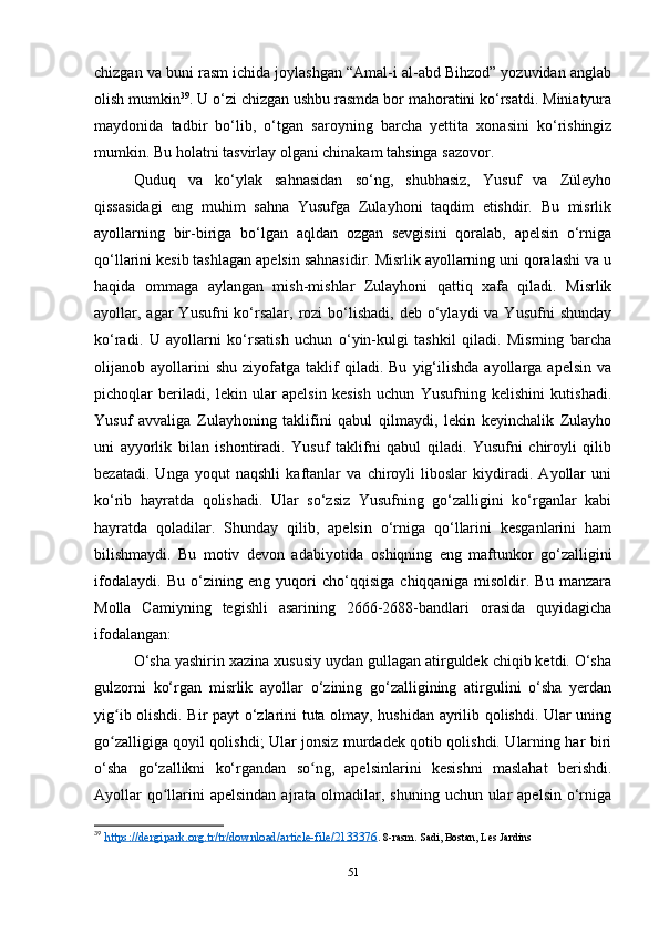 chizgan va buni rasm ichida joylashgan “Amal-i al-abd Bihzod” yozuvidan anglab
olish mumkin 39
. U o‘zi chizgan ushbu rasmda bor mahoratini ko‘rsatdi. Miniatyura
maydonida   tadbir   bo‘lib,   o‘tgan   saroyning   barcha   yеttita   xonasini   ko‘rishingiz
mumkin. Bu holatni tasvirlay olgani chinakam tahsinga sazovor. 
Quduq   va   ko‘ylak   sahnasidan   so‘ng,   shubhasiz,   Yusuf   va   Züleyho
qissasidagi   eng   muhim   sahna   Yusufga   Zulayhoni   taqdim   etishdir.   Bu   misrlik
ayollarning   bir-biriga   bo‘lgan   aqldan   ozgan   sevgisini   qoralab,   apelsin   o‘rniga
qo‘llarini kesib tashlagan apelsin sahnasidir. Misrlik ayollarning uni qoralashi va u
haqida   ommaga   aylangan   mish-mishlar   Zulayhoni   qattiq   xafa   qiladi.   Misrlik
ayollar, agar  Yusufni  ko‘rsalar,  rozi  bo‘lishadi,  deb o‘ylaydi  va  Yusufni   shunday
ko‘radi.   U   ayollarni   ko‘rsatish   uchun   o‘yin-kulgi   tashkil   qiladi.   Misrning   barcha
olijanob  ayollarini   shu   ziyofatga   taklif   qiladi.  Bu   yig‘ilishda   ayollarga   apelsin   va
pichoqlar   beriladi,   lekin   ular   apelsin   kesish   uchun   Yusufning   kelishini   kutishadi.
Yusuf   avvaliga   Zulayhoning   taklifini   qabul   qilmaydi,   lekin   keyinchalik   Zulayho
uni   ayyorlik   bilan   ishontiradi.   Yusuf   taklifni   qabul   qiladi.   Yusufni   chiroyli   qilib
bezatadi.   Unga   yoqut   naqshli   kaftanlar   va   chiroyli   liboslar   kiydiradi.   Ayollar   uni
ko‘rib   hayratda   qolishadi.   Ular   so‘zsiz   Yusufning   go‘zalligini   ko‘rganlar   kabi
hayratda   qoladilar.   Shunday   qilib,   apelsin   o‘rniga   qo‘llarini   kesganlarini   ham
bilishmaydi.   Bu   motiv   devon   adabiyotida   oshiqning   eng   maftunkor   go‘zalligini
ifodalaydi.   Bu   o‘zining   eng   yuqori   cho‘qqisiga   chiqqaniga   misoldir.   Bu   manzara
Molla   Camiyning   tegishli   asarining   2666-2688-bandlari   orasida   quyidagicha
ifodalangan:
O‘sha yashirin xazina xususiy uydan gullagan atirguldek chiqib ketdi. O‘sha
gulzorni   ko‘rgan   misrlik   ayollar   o‘zining   go‘zalligining   atirgulini   o‘sha   yеrdan
yig ib olishdi. Bir payt o‘zlarini tuta olmay, hushidan ayrilib qolishdi. Ular uningʻ
go zalligiga qoyil qolishdi; Ular jonsiz murdadek qotib qolishdi. Ularning har biri
ʻ
o‘sha   go‘zallikni   ko‘rgandan   so ng,   apelsinlarini   kesishni   maslahat   berishdi.	
ʻ
Ayollar  qo llarini  apelsindan  ajrata olmadilar, shuning uchun ular  apelsin  o‘rniga	
ʻ
39
  https://dergipark.org.tr/tr/download/article-file/2133376 .  8-rasm. Sadi, Bostan, Les Jardins
51 