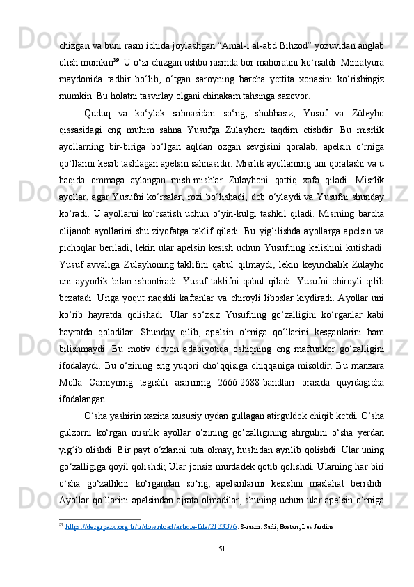 chizgan va buni rasm ichida joylashgan “Amal-i al-abd Bihzod” yozuvidan anglab
olish mumkin 39
. U o‘zi chizgan ushbu rasmda bor mahoratini ko‘rsatdi. Miniatyura
maydonida   tadbir   bo‘lib,   o‘tgan   saroyning   barcha   yеttita   xonasini   ko‘rishingiz
mumkin. Bu holatni tasvirlay olgani chinakam tahsinga sazovor. 
Quduq   va   ko‘ylak   sahnasidan   so‘ng,   shubhasiz,   Yusuf   va   Züleyho
qissasidagi   eng   muhim   sahna   Yusufga   Zulayhoni   taqdim   etishdir.   Bu   misrlik
ayollarning   bir-biriga   bo‘lgan   aqldan   ozgan   sevgisini   qoralab,   apelsin   o‘rniga
qo‘llarini kesib tashlagan apelsin sahnasidir. Misrlik ayollarning uni qoralashi va u
haqida   ommaga   aylangan   mish-mishlar   Zulayhoni   qattiq   xafa   qiladi.   Misrlik
ayollar, agar  Yusufni  ko‘rsalar,  rozi  bo‘lishadi,  deb o‘ylaydi  va  Yusufni   shunday
ko‘radi.   U   ayollarni   ko‘rsatish   uchun   o‘yin-kulgi   tashkil   qiladi.   Misrning   barcha
olijanob  ayollarini   shu   ziyofatga   taklif   qiladi.  Bu   yig‘ilishda   ayollarga   apelsin   va
pichoqlar   beriladi,   lekin   ular   apelsin   kesish   uchun   Yusufning   kelishini   kutishadi.
Yusuf   avvaliga   Zulayhoning   taklifini   qabul   qilmaydi,   lekin   keyinchalik   Zulayho
uni   ayyorlik   bilan   ishontiradi.   Yusuf   taklifni   qabul   qiladi.   Yusufni   chiroyli   qilib
bezatadi.   Unga   yoqut   naqshli   kaftanlar   va   chiroyli   liboslar   kiydiradi.   Ayollar   uni
ko‘rib   hayratda   qolishadi.   Ular   so‘zsiz   Yusufning   go‘zalligini   ko‘rganlar   kabi
hayratda   qoladilar.   Shunday   qilib,   apelsin   o‘rniga   qo‘llarini   kesganlarini   ham
bilishmaydi.   Bu   motiv   devon   adabiyotida   oshiqning   eng   maftunkor   go‘zalligini
ifodalaydi.   Bu   o‘zining   eng   yuqori   cho‘qqisiga   chiqqaniga   misoldir.   Bu   manzara
Molla   Camiyning   tegishli   asarining   2666-2688-bandlari   orasida   quyidagicha
ifodalangan:
O‘sha yashirin xazina xususiy uydan gullagan atirguldek chiqib ketdi. O‘sha
gulzorni   ko‘rgan   misrlik   ayollar   o‘zining   go‘zalligining   atirgulini   o‘sha   yеrdan
yig ib olishdi. Bir payt o‘zlarini tuta olmay, hushidan ayrilib qolishdi. Ular uningʻ
go zalligiga qoyil qolishdi; Ular jonsiz murdadek qotib qolishdi. Ularning har biri
ʻ
o‘sha   go‘zallikni   ko‘rgandan   so ng,   apelsinlarini   kesishni   maslahat   berishdi.	
ʻ
Ayollar  qo llarini  apelsindan  ajrata olmadilar, shuning uchun ular  apelsin  o‘rniga	
ʻ
39
  https://dergipark.org.tr/tr/download/article-file/2133376 .  8-rasm. Sadi, Bostan, Les Jardins
51