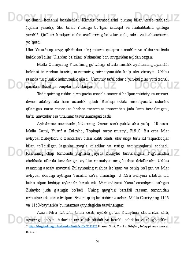 qo‘llarini   kesishni   boshladilar.   Kimdir   barmoqlarini   pichoq   bilan   kesib   tashladi
(qalam   yasadi);   Shu   bilan   Yusufga   bo‘lgan   sadoqat   va   muhabbatini   qalbiga
yozdi 40
.   Qo‘llari   kesilgan   o‘sha   ayollarning   ba’zilari   aqli,   sabri   va   tushunchasini
yo qotdi.ʻ
Ular Yusufning sevgi qilichidan o‘z jonlarini qutqara olmadilar va o‘sha majlisda
halok bo‘ldilar. Ulardan ba’zilari o‘shandan beri sevgisidan aqldan ozgan.
Molla   Camiyning   Yusufning   go‘zalligi   oldida   misrlik   ayollarning   ayanchli
holatini   ta’sirchan   tasviri,   rassomning   miniatyurasida   ko‘p   aks   etmaydi.   Ushbu
rasmda turg‘unlik hukmronlik qiladi. Umumiy tafsilotlar o‘yin-kulgilar yеtti xonali
qasrda o‘tkazilgan voqelar tasvirlangan. 
Tadqiqotning ushbu qismigacha maqola mavzusi bo‘lgan miniatyura nusxasi
devon   adabiyotida   ham   ustunlik   qiladi.   Boshqa   ikkita   miniatyurada   ustunlik
qiladigan   narsa   mavzular   boshqa   rassomlar   tomonidan   juda   kam   tasvirlangani,
ba’zi mavzular esa umuman tasvirlanmaganidadir.
Aytishimiz   mumkinki,   bularning   Devon   she riyatida   aksi   yo q.     10-rasm.	
ʼ ʻ
Molla   Cami,   Yusuf   u   Züleyho,   Topkapi   saroy   muzeyi,   R.910.   Bu   еrda   Misr
avliyosi   Züleyhoni   o‘z  askarlari  bilan  kutib oladi,  ular   unga  turli  xil   taqinchoqlar
bilan   to‘ldirilgan   laganlar   sovg‘a   qiladilar   va   ustiga   taqinchoqlarni   sochadi.
Rasmning   chap   tomonida   yig‘ilish   joyida   Zulayho   tasvirlangan.   Yig‘ilishdan
chekkada   otlarda   tasvirlangan   ayollar   miniatyuraning   boshqa   detallaridir.   Ushbu
rasmning   asosiy   mavzusi   Zulayhoning   tushida   ko‘rgan   va   oshiq   bo‘lgan   va   Misr
avliyosi   ekanligi   aytilgan   Yusufni   ko‘ra   olmasligi.   U   Misr   avliyosi   sifatida   uni
kutib   olgan   kishiga   uylanishi   kerak   edi.   Misr   avliyosi   Yusuf   emasligini   ko‘rgan
Zulayho   juda   g‘amgin   bo‘ladi.   Uning   qayg‘usi   batafsil   rassom   tomonidan
miniatyurada aks ettirilgan. Biz aniqroq ko‘rishimiz uchun Molla Camiyning 1145
va 1160-baytlarida bu manzara quyidagicha tasvirlangan:
Aziz-i   Misr   dabdaba   bilan   kelib,   oydek   go‘zal   Zulayhoni   chodiridan   olib,
ayvoniga   qo‘ydi.   Askarlar   uni   o‘rab   olishdi   va   kerakli   dabdaba   va   ulug‘vorlikni
40
  https://dergipark.org.tr/tr/download/article-file/2133376  9-rasm. Câmi, Yusuf u Züleyho, To‘pqopi saroy muzeyi,
R. 910. 
52