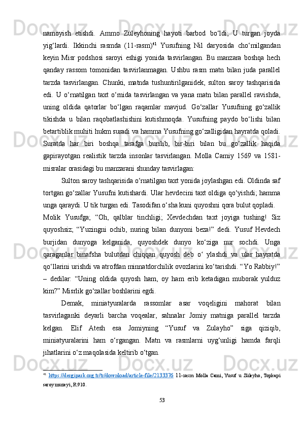 namoyish   etishdi.   Ammo   Züleyhoning   hayoti   barbod   bo‘ldi;   U   turgan   joyda
yig‘lardi.   Ikkinchi   rasmda   (11-rasm) 41
  Yusufning   Nil   daryosida   cho‘milgandan
keyin   Misr   podshosi   saroyi   eshigi   yonida   tasvirlangan.   Bu   manzara   boshqa   hech
qanday   rassom   tomonidan   tasvirlanmagan.   Ushbu   rasm   matn   bilan   juda   parallel
tarzda   tasvirlangan.   Chunki,   matnda   tushuntirilganidek,   sulton   saroy   tashqarisida
edi.   U   o‘rnatilgan   taxt   o‘rnida   tasvirlangan   va   yana   matn   bilan   parallel   ravishda,
uning   oldida   qatorlar   bo‘lgan   raqamlar   mavjud.   Go‘zallar   Yusufning   go‘zallik
tikishda   u   bilan   raqobatlashishini   kutishmoqda.   Yusufning   paydo   bo‘lishi   bilan
betartiblik muhiti hukm suradi va hamma Yusufning go‘zalligidan hayratda qoladi.
Suratda   har   biri   boshqa   tarafga   burilib,   bir-biri   bilan   bu   go‘zallik   haqida
gapirayotgan   realistik   tarzda   insonlar   tasvirlangan.   Molla   Camiy   1569   va   1581-
misralar orasidagi bu manzarani shunday tasvirlagan:
Sulton saroy tashqarisida o‘rnatilgan taxt yonida joylashgan edi. Oldinda saf
tortgan go‘zallar Yusufni kutishardi. Ular hevdecini taxt oldiga qo‘yishdi; hamma
unga qaraydi. U tik turgan edi. Tasodifan o‘sha kuni quyoshni qora bulut qopladi.
Molik   Yusufga;   “Oh,   qalblar   tinchligi;   Xevdechdan   taxt   joyiga   tushing!   Siz
quyoshsiz;   “Yuzingni   ochib,   nuring   bilan   dunyoni   beza!”   dedi.   Yusuf   Hevdech
burjidan   dunyoga   kelganida,   quyoshdek   dunyo   ko‘ziga   nur   sochdi.   Unga
qaraganlar   binafsha   bulutdan   chiqqan   quyosh   deb   o   ylashdi   va   ular   hayratdaʻ
qo‘llarini urishdi va atrofdan minnatdorchilik ovozlarini ko‘tarishdi. “Yo Rabbiy!”
–   dedilar:   “Uning   oldida   quyosh   ham,   oy   ham   erib   ketadigan   muborak   yulduz
kim?” Misrlik go‘zallar boshlarini egdi.
Demak,   miniatyuralarda   rassomlar   asar   voqeligini   mahorat   bilan
tasvirlaganki   deyarli   barcha   voqealar,   sahnalar   Jomiy   matniga   parallel   tarzda
kelgan.   Elif   Atesh   esa   Jomiyning   “Yusuf   va   Zulayho”   siga   qiziqib,
miniatyuralarini   ham   o‘rgangan.   Matn   va   rasmlarni   uyg‘unligi   hamda   farqli
jihatlarini o‘z maqolasida keltirib o‘tgan. 
41
  https://dergipark.org.tr/tr/download/article-file/2133376   11-rasm   Molla   Cami,   Yusuf   u   Züleyho,   Topkapi
saroy muzeyi, R.910.
53 