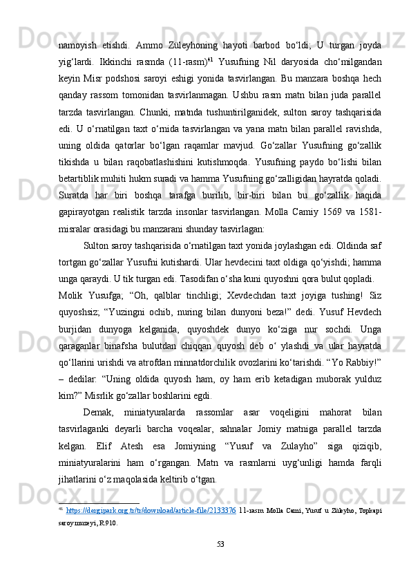 namoyish   etishdi.   Ammo   Züleyhoning   hayoti   barbod   bo‘ldi;   U   turgan   joyda
yig‘lardi.   Ikkinchi   rasmda   (11-rasm) 41
  Yusufning   Nil   daryosida   cho‘milgandan
keyin   Misr   podshosi   saroyi   eshigi   yonida   tasvirlangan.   Bu   manzara   boshqa   hech
qanday   rassom   tomonidan   tasvirlanmagan.   Ushbu   rasm   matn   bilan   juda   parallel
tarzda   tasvirlangan.   Chunki,   matnda   tushuntirilganidek,   sulton   saroy   tashqarisida
edi.   U   o‘rnatilgan   taxt   o‘rnida   tasvirlangan   va   yana   matn   bilan   parallel   ravishda,
uning   oldida   qatorlar   bo‘lgan   raqamlar   mavjud.   Go‘zallar   Yusufning   go‘zallik
tikishda   u   bilan   raqobatlashishini   kutishmoqda.   Yusufning   paydo   bo‘lishi   bilan
betartiblik muhiti hukm suradi va hamma Yusufning go‘zalligidan hayratda qoladi.
Suratda   har   biri   boshqa   tarafga   burilib,   bir-biri   bilan   bu   go‘zallik   haqida
gapirayotgan   realistik   tarzda   insonlar   tasvirlangan.   Molla   Camiy   1569   va   1581-
misralar orasidagi bu manzarani shunday tasvirlagan:
Sulton saroy tashqarisida o‘rnatilgan taxt yonida joylashgan edi. Oldinda saf
tortgan go‘zallar Yusufni kutishardi. Ular hevdecini taxt oldiga qo‘yishdi; hamma
unga qaraydi. U tik turgan edi. Tasodifan o‘sha kuni quyoshni qora bulut qopladi.
Molik   Yusufga;   “Oh,   qalblar   tinchligi;   Xevdechdan   taxt   joyiga   tushing!   Siz
quyoshsiz;   “Yuzingni   ochib,   nuring   bilan   dunyoni   beza!”   dedi.   Yusuf   Hevdech
burjidan   dunyoga   kelganida,   quyoshdek   dunyo   ko‘ziga   nur   sochdi.   Unga
qaraganlar   binafsha   bulutdan   chiqqan   quyosh   deb   o   ylashdi   va   ular   hayratdaʻ
qo‘llarini urishdi va atrofdan minnatdorchilik ovozlarini ko‘tarishdi. “Yo Rabbiy!”
–   dedilar:   “Uning   oldida   quyosh   ham,   oy   ham   erib   ketadigan   muborak   yulduz
kim?” Misrlik go‘zallar boshlarini egdi.
Demak,   miniatyuralarda   rassomlar   asar   voqeligini   mahorat   bilan
tasvirlaganki   deyarli   barcha   voqealar,   sahnalar   Jomiy   matniga   parallel   tarzda
kelgan.   Elif   Atesh   esa   Jomiyning   “Yusuf   va   Zulayho”   siga   qiziqib,
miniatyuralarini   ham   o‘rgangan.   Matn   va   rasmlarni   uyg‘unligi   hamda   farqli
jihatlarini o‘z maqolasida keltirib o‘tgan. 
41
  https://dergipark.org.tr/tr/download/article-file/2133376   11-rasm   Molla   Cami,   Yusuf   u   Züleyho,   Topkapi
saroy muzeyi, R.910.
53