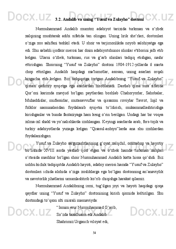 3.2. Andalib va uning “Yusuf va Zulayho” dostoni
Nurmuhammad   Andalib   mumtoz   adabiyot   tarixida   turkman   va   o‘zbek
xalqining   mushtarak   adibi   sifatida   tan   olingan.   Uning   lirik   she’rlari,   dostonlari
o ziga   xos   sahifani   tashkil   etadi.  U   shoir   va  tarjimonlikda   noyob   salohiyatga   egaʻ
edi. Shu sababli ijodkor merosi har doim adabiyotshunos olimlar e'tiborini jalb etib
kelgan.   Ularni   o zbek,   turkman,   rus   va   g‘arb   olimlari   tadqiq   etishgan,   nashr	
ʻ
ettirishgan.   Shoirning   “Yusuf   va   Zulayho”   dostoni   1904-1912-yillarda   6   marta
chop   ettirilgan.   Andalib   haqidagi   ma'lumotlar,   asosan,   uning   asarlari   orqali
bizgacha   еtib   kelgan.   Biz   tadqiqotga   tortgan   Andalibning   “Yusuf   va   Zulayho”
qissasi   qadimiy   syujetga   ega   asarlardan   hisoblanadi.   Dastlab   qissa   sura   sifatida
Qur’oni   karimda   mavjud   bo‘lgan   paytlardan   boshlab   Chahoryorlar,   Sahobalar,
Muhaddislar,   mufassirlar,   mutasavvuflar   va   qissaxon   roviylar   Tavrot,   Injil   va
folklor   namunalaridan   foydalanib   syujetni   to‘ldirish,   mukammallashtirishga
kirishganlar  va bunda fantaziyaga ham  keng o‘rin berilgan. Undagi  har  bir voqea
xilma-xil shakl va yo‘nalishlarda izohlangan. Keyingi asarlarda arab, fors-tojik va
turkiy   adabiyotlarda   yuzaga   kelgan   “Qisasul-anbiyo”larda   ana   shu   izohlardan
foydalanishgan.
Yusuf   va  Zulayho  sarguzashtlarining  g‘oyat   xalqchil,  ommabop  va  hayotiy
bo‘lishida   XVIII   asrda   yashab   ijod   etgan   va   o‘zbek   hamda   turkman   xalqlari
o‘rtasida   mashhur   bo‘lgan   shoir   Nurmuhammad   Andalib   katta   hissa   qo‘shdi.   Biz
ushbu kichik tadqiqotda Andalib hayoti, adabiy merosi hamda “Yusuf va Zulayho”
dostonlari   ichida   alohida   o‘ziga   xosliklarga   ega   bo‘lgan   dostonning   an’anaviylik
va navotorlik jihatlarini umumlashtirib ko‘rib chiqishga harakat qilamiz. 
Nurmuhammad   Andalibning   ismi,   tug‘ilgan   joyi   va   hayoti   haqidagi   qisqa
qaydlar   uning   “Yusuf   va   Zulayho”   dostonining   kirish   qismida   keltirilgan.   Shu
dostondagi to‘qson olti misrali masnaviyda: 
“Ismim erur Nurmuhammad G‘arib, 
So‘zda taxallusim edi Andalib
Shahrimiz Urganch viloyat edi, 
54