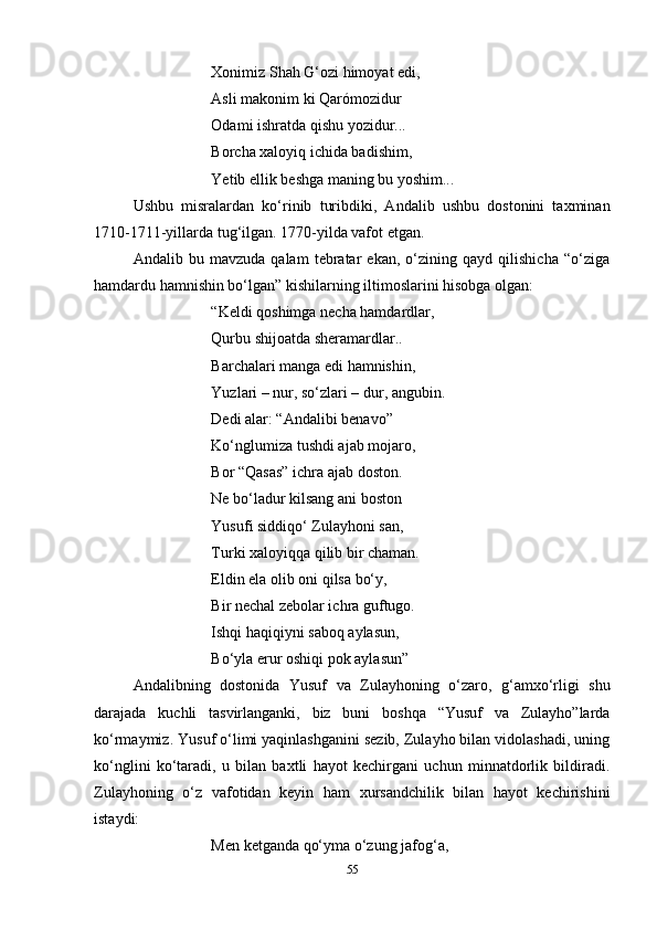 Xonimiz Shah G‘ozi himoyat edi,
Asli makonim ki Qarómozidur
Odami ishratda qishu yozidur...
Borcha xaloyiq ichida badishim,
Yetib ellik beshga maning bu yoshim...
Ushbu   misralardan   ko‘rinib   turibdiki,   Andalib   ushbu   dostonini   taxminan
1710-1711-yillarda tug‘ilgan. 1770-yilda vafot etgan. 
Andalib   bu   mavzuda   qalam   tebratar   ekan,   o‘zining   qayd   qilishicha   “o‘ziga
hamdardu hamnishin bo‘lgan” kishilarning iltimoslarini hisobga olgan:
“Keldi qoshimga necha hamdardlar, 
Qurbu shijoatda sheramardlar.. 
Barchalari manga edi hamnishin, 
Yuzlari – nur, so‘zlari – dur, angubin.
Dedi alar: “Andalibi benavo”
Ko‘nglumiza tushdi ajab mojaro, 
Bor “Qasas” ichra ajab doston.
Ne bo‘ladur kilsang ani boston
Yusufi siddiqo‘ Zulayhoni san, 
Turki xaloyiqqa qilib bir chaman. 
Eldin ela olib oni qilsa bo‘y, 
Bir nechal zebolar ichra guftugo. 
Ishqi haqiqiyni saboq aylasun, 
Bo‘yla erur oshiqi pok aylasun”
Andalibning   dostonida   Yusuf   va   Zulayhoning   o‘zaro,   g‘amxo‘rligi   shu
darajada   kuchli   tasvirlanganki,   biz   buni   boshqa   “Yusuf   va   Zulayho”larda
ko‘rmaymiz. Yusuf o‘limi yaqinlashganini sezib, Zulayho bilan vidolashadi, uning
ko‘nglini   ko‘taradi,   u   bilan   baxtli   hayot   kechirgani   uchun   minnatdorlik   bildiradi.
Zulayhoning   o‘z   vafotidan   keyin   ham   xursandchilik   bilan   hayot   kechirishini
istaydi: 
Men ketganda qo‘yma o‘zung jafog‘a, 
55