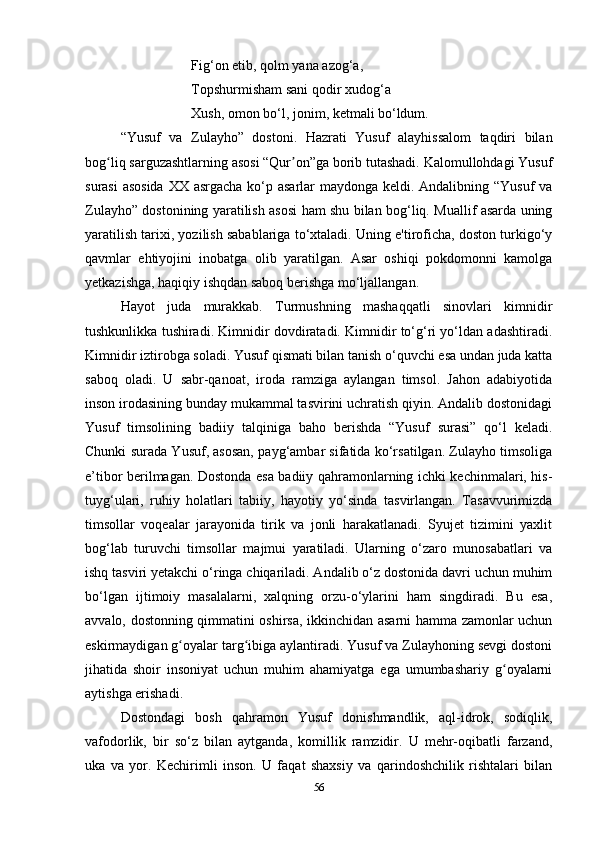 Fig‘on etib, qolm yana azog‘a, 
Topshurmisham sani qodir xudog‘a
Xush, omon bo‘l, jonim, ketmali bo‘ldum.
“Yusuf   va   Zulayho”   dostoni.   Hazrati   Yusuf   alayhissalom   taqdiri   bilan
bog liq sarguzashtlarning asosi “Qur on”ga borib tutashadi. Kalomullohdagi Yusufʻ ʼ
surasi  asosida  XX asrgacha ko‘p asarlar  maydonga keldi. Andalibning “Yusuf va
Zulayho” dostonining yaratilish asosi ham shu bilan bog‘liq. Muallif asarda uning
yaratilish tarixi, yozilish sabablariga to‘xtaladi. Uning e'tiroficha, doston turkigo‘y
qavmlar   ehtiyojini   inobatga   olib   yaratilgan.   Asar   oshiqi   pokdomonni   kamolga
yеtkazishga, haqiqiy ishqdan saboq berishga mo‘ljallangan.
Hayot   juda   murakkab.   Turmushning   mashaqqatli   sinovlari   kimnidir
tushkunlikka tushiradi. Kimnidir dovdiratadi. Kimnidir to‘g‘ri yo‘ldan adashtiradi.
Kimnidir iztirobga soladi. Yusuf qismati bilan tanish o‘quvchi esa undan juda katta
saboq   oladi.   U   sabr-qanoat,   iroda   ramziga   aylangan   timsol.   Jahon   adabiyotida
inson irodasining bunday mukammal tasvirini uchratish qiyin. Andalib dostonidagi
Yusuf   timsolining   badiiy   talqiniga   baho   berishda   “Yusuf   surasi”   qo‘l   keladi.
Chunki surada Yusuf, asosan, payg‘ambar sifatida ko‘rsatilgan. Zulayho timsoliga
e’tibor berilmagan. Dostonda esa badiiy qahramonlarning ichki kechinmalari, his-
tuyg‘ulari,   ruhiy   holatlari   tabiiy,   hayotiy   yo‘sinda   tasvirlangan.   Tasavvurimizda
timsollar   voqealar   jarayonida   tirik   va   jonli   harakatlanadi.   Syujet   tizimini   yaxlit
bog‘lab   turuvchi   timsollar   majmui   yaratiladi.   Ularning   o‘zaro   munosabatlari   va
ishq tasviri yеtakchi o‘ringa chiqariladi. Andalib o‘z dostonida davri uchun muhim
bo‘lgan   ijtimoiy   masalalarni,   xalqning   orzu-o‘ylarini   ham   singdiradi.   Bu   esa,
avvalo, dostonning qimmatini oshirsa, ikkinchidan asarni hamma zamonlar uchun
eskirmaydigan g oyalar targ ibiga aylantiradi. Yusuf va Zulayhoning sevgi dostoni	
ʻ ʻ
jihatida   shoir   insoniyat   uchun   muhim   ahamiyatga   ega   umumbashariy   g oyalarni	
ʻ
aytishga erishadi.
Dostondagi   bosh   qahramon   Yusuf   donishmandlik,   aql-idrok,   sodiqlik,
vafodorlik,   bir   so‘z   bilan   aytganda,   komillik   ramzidir.   U   mehr-oqibatli   farzand,
uka   va   yor.   Kechirimli   inson.   U   faqat   shaxsiy   va   qarindoshchilik   rishtalari   bilan
56 