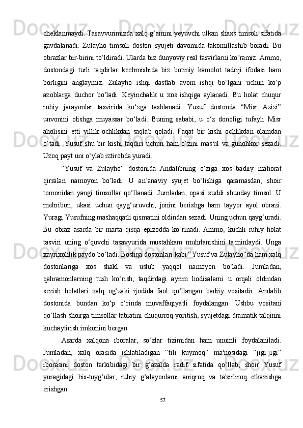 cheklanmaydi. Tasavvurimizda xalq g‘amini yеyuvchi ulkan shaxs timsoli sifatida
gavdalanadi.   Zulayho   timsoli   doston   syujeti   davomida   takomillashib   boradi.   Bu
obrazlar bir-birini to‘ldiradi. Ularda biz dunyoviy real tasvirlarni ko ramiz. Ammo,ʻ
dostondagi   turli   taqdirlar   kechmishida   biz   botiniy   kamolot   tadriji   ifodasi   ham
borligini   anglaymiz.   Zulayho   ishqi   dastlab   avom   ishqi   bo‘lgani   uchun   ko‘p
azoblarga   duchor   bo‘ladi.   Keyinchalik   u   xos   ishqiga   aylanadi.   Bu   holat   chuqur
ruhiy   jarayonlar   tasvirida   ko‘zga   tashlanadi.   Yusuf   dostonda   “Misr   Azizi”
unvonini   olishga   muyassar   bo‘ladi.   Buning   sababi,   u   o‘z   donoligi   tufayli   Misr
aholisini   еtti   yillik   ochlikdan   saqlab   qoladi.   Faqat   bir   kishi   ochlikdan   olamdan
o‘tadi.   Yusuf   shu   bir   kishi   taqdiri   uchun   ham   o‘zini   mas'ul   va   gunohkor   sezadi.
Uzoq payt uni o‘ylab iztirobda yuradi.
“Yusuf   va   Zulayho”   dostonida   Andalibning   o‘ziga   xos   badiiy   mahorat
qirralari   namoyon   bo ladi.   U   an’anaviy   syujet   bo‘lishiga   qaramasdan,   shoir	
ʻ
tomonidan   yangi   timsollar   qo‘llanadi.   Jumladan,   opasi   xuddi   shunday   timsol.   U
mehribon,   ukasi   uchun   qayg‘uruvchi,   jonini   berishga   ham   tayyor   ayol   obrazi.
Yuragi Yusufning mashaqqatli qismatini oldindan sezadi. Uning uchun qayg‘uradi.
Bu   obraz   asarda   bir   marta   qisqa   epizodda   ko‘rinadi.   Ammo,   kuchli   ruhiy   holat
tasviri   uning   o‘quvchi   tasavvurida   mustahkam   muhrlanishini   ta'minlaydi.   Unga
xayrixohlik paydo bo ladi. Boshqa dostonlari kabi “Yusuf va Zulayho”da ham xalq
ʻ
dostonlariga   xos   shakl   va   uslub   yaqqol   namoyon   bo‘ladi.   Jumladan,
qahramonlarning   tush   ko‘rish,   taqdirdagi   ayrim   hodisalarni   u   orqali   oldindan
sezish   holatlari   xalq   og‘zaki   ijodida   faol   qo‘llangan   badiiy   vositadir.   Andalib
dostonida   bundan   ko‘p   o‘rinda   muvaffaqiyatli   foydalangan.   Ushbu   vositani
qo‘llash shoirga timsollar tabiatini chuqurroq yoritish, syujetdagi dramatik talqinni
kuchaytirish imkonini bergan.
Asarda   xalqona   iboralar,   so‘zlar   tizimidan   ham   unumli   foydalaniladi.
Jumladan,   xalq   orasida   ishlatiladigan   “tili   kuymoq”   ma'nosidagi   “jigi-jigi”
iborasini   doston   tarkibidagi   bir   g‘azalda   radif   sifatida   qo‘llab,   shoir   Yusuf
yuragidagi   his-tuyg‘ular,   ruhiy   g‘alayonlarni   aniqroq   va   ta'sirliroq   еtkazishga
erishgan:
57