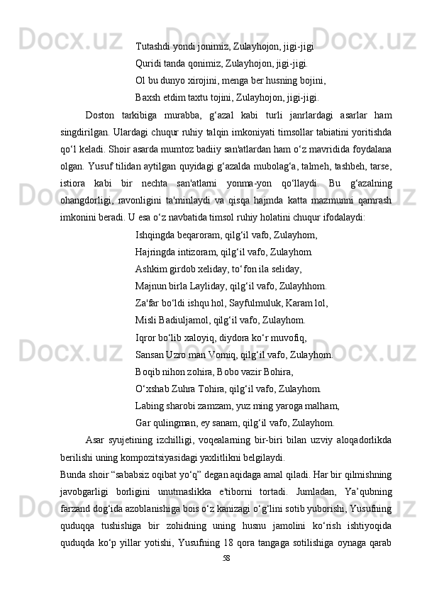 Tutashdi yondi jonimiz, Zulayhojon, jigi-jigi 
Quridi tanda qonimiz, Zulayhojon, jigi-jigi.
Ol bu dunyo xirojini, menga ber husning bojini, 
Baxsh etdim taxtu tojini, Zulayhojon, jigi-jigi.
Doston   tarkibiga   murabba,   g‘azal   kabi   turli   janrlardagi   asarlar   ham
singdirilgan. Ulardagi chuqur ruhiy talqin imkoniyati timsollar tabiatini yoritishda
qo‘l keladi. Shoir asarda mumtoz badiiy san'atlardan ham o‘z mavridida foydalana
olgan. Yusuf tilidan aytilgan quyidagi g‘azalda mubolag‘a, talmeh, tashbeh, tarse,
istiora   kabi   bir   nechta   san'atlarni   yonma-yon   qo‘llaydi.   Bu   g‘azalning
ohangdorligi,   ravonligini   ta'minlaydi   va   qisqa   hajmda   katta   mazmunni   qamrash
imkonini beradi. U esa o‘z navbatida timsol ruhiy holatini chuqur ifodalaydi:
Ishqingda beqaroram, qilg‘il vafo, Zulayhom, 
Hajringda intizoram, qilg‘il vafo, Zulayhom. 
Ashkim girdob xeliday, to‘fon ila seliday, 
Majnun birla Layliday, qilg‘il vafo, Zulayhhom. 
Za'far bo‘ldi ishqu hol, Sayfulmuluk, Karam lol, 
Misli Badiuljamol, qilg‘il vafo, Zulayhom. 
Iqror bo‘lib xaloyiq, diydora ko‘r muvofiq, 
Sansan Uzro man Vomiq, qilg‘il vafo, Zulayhom. 
Boqib nihon zohira, Bobo vazir Bohira, 
O‘xshab Zuhra Tohira, qilg‘il vafo, Zulayhom. 
Labing sharobi zamzam, yuz ming yaroga malham, 
Gar qulingman, ey sanam, qilg‘il vafo, Zulayhom.
Asar   syujetining   izchilligi,   voqealarning   bir-biri   bilan   uzviy   aloqadorlikda
berilishi uning kompozitsiyasidagi yaxlitlikni belgilaydi. 
Bunda shoir “sababsiz oqibat yo‘q” degan aqidaga amal qiladi. Har bir qilmishning
javobgarligi   borligini   unutmaslikka   e'tiborni   tortadi.   Jumladan,   Ya’qubning
farzand dog‘ida azoblanishiga bois o‘z kanizagi o‘g‘lini sotib yuborishi, Yusufning
quduqqa   tushishiga   bir   zohidning   uning   husnu   jamolini   ko‘rish   ishtiyoqida
quduqda   ko‘p   yillar   yotishi,   Yusufning   18   qora   tangaga   sotilishiga   oynaga   qarab
58 