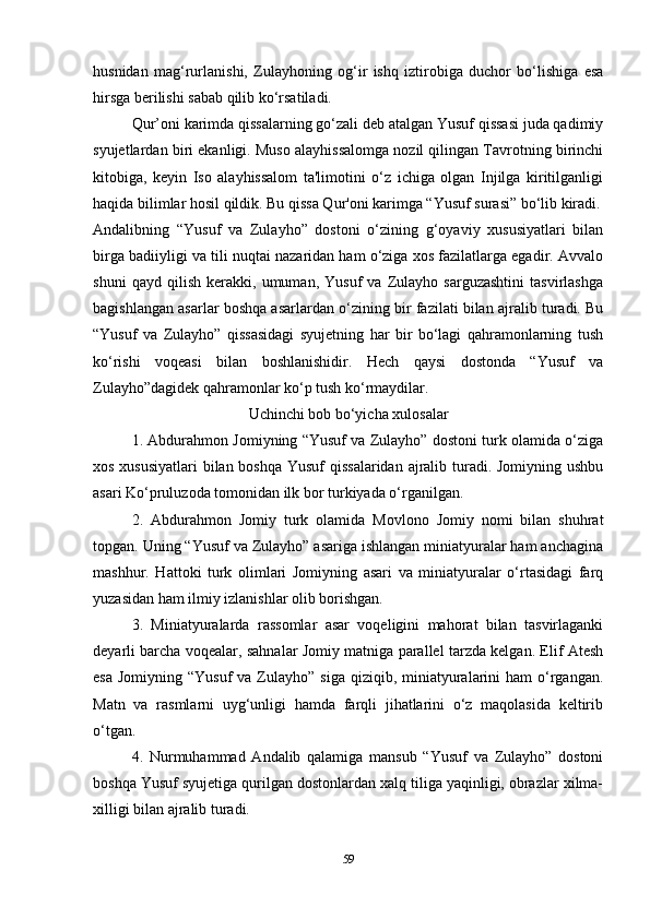 husnidan   mag‘rurlanishi,   Zulayhoning   og‘ir   ishq   iztirobiga   duchor   bo‘lishiga   esa
hirsga berilishi sabab qilib ko‘rsatiladi.
Qur’oni karimda qissalarning go‘zali deb atalgan Yusuf qissasi juda qadimiy
syujetlardan biri ekanligi. Muso alayhissalomga nozil qilingan Tavrotning birinchi
kitobiga,   keyin   Iso   alayhissalom   ta'limotini   o‘z   ichiga   olgan   Injilga   kiritilganligi
haqida bilimlar hosil qildik. Bu qissa Qur'oni karimga “Yusuf surasi” bo‘lib kiradi.
Andalibning   “Yusuf   va   Zulayho”   dostoni   o‘zining   g‘oyaviy   xususiyatlari   bilan
birga badiiyligi va tili nuqtai nazaridan ham o‘ziga xos fazilatlarga egadir. Avvalo
shuni   qayd   qilish   kerakki,   umuman,   Yusuf   va   Zulayho   sarguzashtini   tasvirlashga
bagishlangan asarlar boshqa asarlardan o‘zining bir fazilati bilan ajralib turadi. Bu
“Yusuf   va   Zulayho”   qissasidagi   syujetning   har   bir   bo‘lagi   qahramonlarning   tush
ko‘rishi   voqeasi   bilan   boshlanishidir.   Hech   qaysi   dostonda   “Yusuf   va
Zulayho”dagidek qahramonlar ko‘p tush ko‘rmaydilar.
Uchinchi bob bo‘yicha xulosalar
1. Abdurahmon Jomiyning “Yusuf va Zulayho” dostoni turk olamida o‘ziga
xos xususiyatlari  bilan boshqa Yusuf qissalaridan ajralib turadi. Jomiyning ushbu
asari Ko‘pruluzoda tomonidan ilk bor turkiyada o‘rganilgan.
2.   Abdurahmon   Jomiy   turk   olamida   Movlono   Jomiy   nomi   bilan   shuhrat
topgan. Uning “Yusuf va Zulayho” asariga ishlangan miniatyuralar ham anchagina
mashhur.   Hattoki   turk   olimlari   Jomiyning   asari   va   miniatyuralar   o‘rtasidagi   farq
yuzasidan ham ilmiy izlanishlar olib borishgan. 
3.   Miniatyuralarda   rassomlar   asar   voqeligini   mahorat   bilan   tasvirlaganki
deyarli barcha voqealar, sahnalar Jomiy matniga parallel tarzda kelgan. Elif Atesh
esa  Jomiyning  “Yusuf   va Zulayho”  siga  qiziqib, miniatyuralarini   ham  o‘rgangan.
Matn   va   rasmlarni   uyg‘unligi   hamda   farqli   jihatlarini   o‘z   maqolasida   keltirib
o‘tgan.
4.   Nurmuhammad   Andalib   qalamiga   mansub   “Yusuf   va   Zulayho”   dostoni
boshqa Yusuf syujetiga qurilgan dostonlardan xalq tiliga yaqinligi, obrazlar xilma-
xilligi bilan ajralib turadi. 
59 