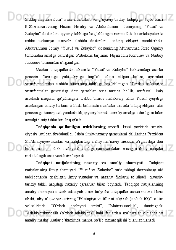 Siddiq   alayhis-salom”   asari   manbalari   va   g oyaviy-badiiy   tadqiqiga,   tojik   olimiʻ
B.Shernazarovning   Nozim   Hirotiy   va   Abdurahmon     Jomiyning   “Yusuf   va
Zulayho”   dostonlari   qiyosiy   tahliliga   bag ishlangan   nomzodlik   dissertatsiyalarida	
ʻ
ushbu   turkumga   kiruvchi   alohida   dostonlar     tadqiq   etilgani   xarakterlidir.
Abdurahmon   Jomiy   “Yusuf   va   Zulayho”   dostonining   Muhammad   Rizo   Ogahiy
tomonidan amalga oshirilgan o zbekcha tarjimasi  Najmiddin Komilov va Nurboy	
ʻ
Jabborov tomonidan o rganilgan. 	
ʻ
Mazkur   tadqiqotlardan   aksarida   “Yusuf   va   Zulayho”   turkumidagi   asarlar
genezisi   Tavrotga   yoki   Injilga   bog lab   talqin   etilgan   bo lsa,   ayrimlari	
ʻ ʻ
yusufnomalardan   alohida   bittasining   tahliliga   bag ishlangan.   Ulardan   ba zilarida	
ʻ ʼ
yusufnomalar   genezisiga   doir   qarashlar   tezis   tarzida   bo lib,   mufassal   ilmiy	
ʻ
asoslash   maqsadi   qo yilmagan.   Ushbu   bitiruv   malakaviy   ishda   Yusuf   syujetiga	
ʻ
asoslangan badiiy turkum sifatida birlamchi manbalar asosida tadqiq etilgani, ular
genezisiga konseptual yondashilib, qiyosiy hamda tasnifiy amalga oshirilgani bilan
avvalgi ilmiy ishlardan farq qiladi.
Tadqiqotda   qo‘llanilgan   uslublarning   tavsifi .   Ishni   yozishda   tarixiy-
qiyosiy usuldan foydalanildi. Ishdа ilmiy-nаzаriy qаrаshlаrni dаlillаshdа Prezident
Sh.Mirziyoyev   аsаrlаri   vа   nutqlаridаgi   milliy   mа’nаviy   merosni   o‘rgаnishgа   doir
ko‘rsаtmаlаr,   o‘zbek   аdаbiyotshunosligi   nаmoyаndаlаri   erishgаn   ilmiy   nаtijаlаr
metodologik аsos vаzifаsini bаjаrdi. 
Tadqiqot   natijalarining   nazariy   va   amaliy   ahamiyati .   Tadqiqot
natijalarining   ilmiy   ahamiyati   “Yusuf   va   Zulayho”   turkumidagi   dostonlarga   oid
tadqiqotlarda   erishilgan   ilmiy   yutuqlar   va   nazariy   fikrlarni   to‘ldiradi,   qiyosiy-
tarixiy   tahlil   haqidagi   nazariy   qarashlar   bilan   boyitadi.   Tadqiqot   natijalarining
amaliy ahamiyati o‘zbek adabiyoti tarixi bo‘yicha tadqiqotlar uchun material bera
olishi,   oliy   o‘quv   yurtlarining   “Filologiya   va   tillarni   o‘qitish   (o‘zbek   tili)”   ta’lim
yo‘nalishida   “O‘zbek   adabiyoti   tarixi”,   “Matnshunoslik”,   shuningdek,
“Adabiyotshunoslik   (o‘zbek   adabiyoti)”   kabi   fanlardan   ma’ruzalar   o‘qishda   va
amaliy mashg‘ulotlar o‘tkazishda manba bo‘lib xizmat qilishi bilan izohlanadi.
6 