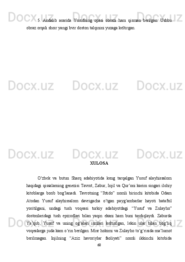 5.   Andalib   asarida   Yusufning   opasi   obrazi   ham   qisman   berilgan.   Ushbu
obraz orqali shoir yangi bvir doston talqinini yuzaga keltirgan. 
XULOSA
O zbek   va   butun   Sharq   adabiyotida   keng   tarqalgan   Yusuf   alayhissalomʻ
haqidagi qissalarning genezisi Tavrot, Zabur, Injil va Qur oni karim singari ilohiy	
ʼ
kitoblarga   borib   bog lanadi.   Tavrotning   “Ibtido”   nomli   birinchi   kitobida   Odam	
ʻ
Atodan   Yusuf   alayhissalom   davrigacha   o tgan   payg ambarlar   hayoti   batafsil	
ʻ ʻ
yoritilgani,   undagi   tush   voqeasi   turkiy   adabiyotdagi   “Yusuf   va   Zulay h o”
dostonlaridagi   tush   epizodlari   bilan   yaqin   ekani   ham   buni   tasdiqlaydi.   Zaburda
Ya qub,   Yusuf   va   uning   og alari   ismlari   keltirilgan,   lekin   ular   bilan   bog liq	
ʼ ʻ ʻ
voqealarga juda kam o rin berilgan. Misr hokimi va Zulay	
ʻ h o to g risida ma lumot	ʻ ʻ ʼ
berilmagan.   Injilning   “Aziz   havoriylar   faoliyati”   nomli   ikkinchi   kitobida
60 