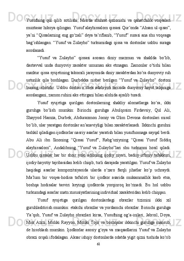 Yusufning   qul   qilib   sotilishi,   Misrda   shuhrat   qozonishi   va   qahatchilik   voqealari
muxtasar hikoya qilingan. Yusuf alayhissalom qissasi Qur onda “Ahsan ul-qisas”,ʼ
ya ni “Qissalarning eng go zali” deya ta riflanib, “Yusuf” surasi ana shu voqeaga	
ʼ ʻ ʼ
bag ishlangan.   “Yusuf   va   Zulayho”   turkumidagi   qissa   va   dostonlar   ushbu   suraga
ʻ
asoslanadi.
“Yusuf   va   Zulay h o”   qissasi   asosan   diniy   mazmun   va   shaklda   bo lib,	
ʻ
dastavval   unda   dunyoviy   xarakter   umuman   aks   etmagan.   Zamonlar   o tishi   bilan	
ʻ
mazkur qissa syujetining takomili jarayonida diniy xarakterdan ko ra dunyoviy ruh	
ʻ
u s tunlik   qila   boshlagan.   Durbekka   nisbat   berilgan   “Yusuf   va   Zulay h o”   dostoni
buning isbotidir. Ushbu doston o zbek adabiyoti tarixida dunyoviy hayot talqiniga	
ʻ
asoslangani, zamon ruhini aks ettirgani bilan alohida ajralib turadi. 
Yusuf   syujetiga   qurilgan   dostonlarning   shakliy   alomatlarga   ko ra,   ikki	
ʻ
guruhga   bo lish   mumkin:   Birinchi   guruhga   Abulqosim   Firdavsiy,   Qul   Ali,	
ʻ
Shayyod   Hamza,   Durbek,   Abduraxmon   Jomiy   va   Olim   Devona   dostonlari   misol
bo lib, ular yaratgan dostonlar an anaviyligi bilan xarakterlanadi. Ikkinchi guruhni	
ʻ ʼ
tashkil qiladigan ijodkorlar nasriy asarlar yaratish bilan yusufnomaga sayqal berdi.
Abu   Ali   ibn   Sinoning   “Qissai   Yusuf”,   Rabg uziyning   “Qissai   Yusuf   Siddiq	
ʻ
alayhissalom”,   Andalibning   “Yusuf   va   Zulay h o”lari   shu   turkumni   hosil   qiladi.
Ushbu   qissalar   har   bir   shoir   yoki   adibning   ijodiy   niyati,   badiiy-irfoniy   tafakkuri,
ijodiy-hayotiy tajribasidan kelib chiqib, turli darajada yaratilgan. Yusuf va Zulay h o
haqidagi   asarlar   kompozitsiyasida   ularda   o zaro   farqli   jihatlar   ko p   uchraydi.	
ʻ ʻ
Ma lum   bir   voqea-hodisa   tafsiloti   bir   ijodkor   asarida   mukammallik   kasb   etsa,	
ʼ
boshqa   hodisalar   tasviri   keyingi   ijodkorda   yorqinroq   ko rinadi.   Bu   hol   ushbu	
ʻ
turkumdagi asarlar matn xususiyatlarining individual xarakteridan kelib chiqqan.
Yusuf   syujetiga   qurilgan   dostonlardagi   obrazlar   tizimini   ikki   xil
guruhlashtirish mumkin: еtakchi obrazlar va yordamchi obrazlar. Birinchi guruhga
Ya qub,   Yusuf   va   Zulay	
ʼ h o   obrazlari   kirsa,   Yusufning   og a-inilari,   Jabroil,   Doya,	ʻ
Misr   Azizi,  Moliki  Rayyon,  Moliki  Tojir   va boshqalar  ikkinchi  guruhga  mansub,
de hisoblash  mumkin. Ijodkorlar  asosiy  g oya va maqsadlarini  Yusuf  va Zulay	
ʻ h o
obrazi orqali ifodalagan. Aksar ishqiy dostonlarda odatda yigit qizni tushida ko rib	
ʻ
61 