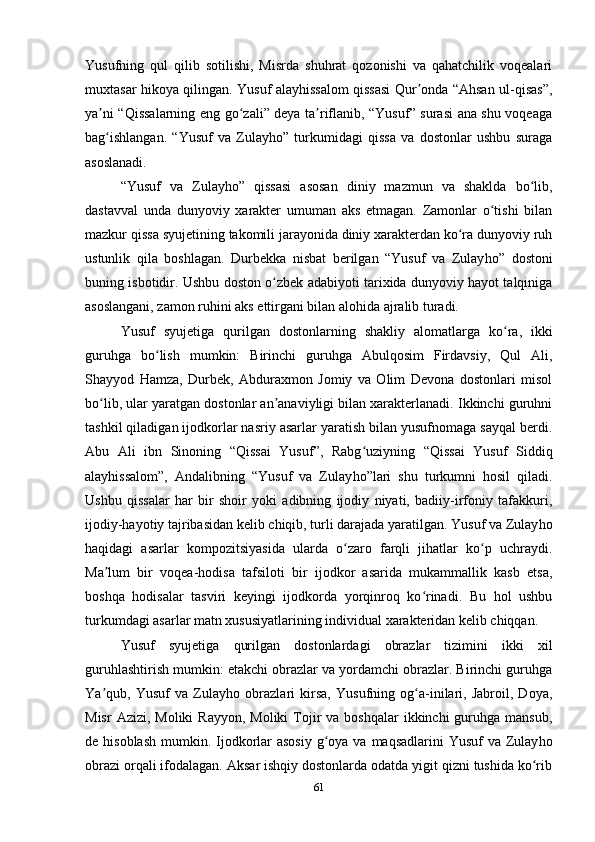 Yusufning   qul   qilib   sotilishi,   Misrda   shuhrat   qozonishi   va   qahatchilik   voqealari
muxtasar hikoya qilingan. Yusuf alayhissalom qissasi Qur onda “Ahsan ul-qisas”,ʼ
ya ni “Qissalarning eng go zali” deya ta riflanib, “Yusuf” surasi ana shu voqeaga	
ʼ ʻ ʼ
bag ishlangan.   “Yusuf   va   Zulayho”   turkumidagi   qissa   va   dostonlar   ushbu   suraga
ʻ
asoslanadi.
“Yusuf   va   Zulay h o”   qissasi   asosan   diniy   mazmun   va   shaklda   bo lib,	
ʻ
dastavval   unda   dunyoviy   xarakter   umuman   aks   etmagan.   Zamonlar   o tishi   bilan	
ʻ
mazkur qissa syujetining takomili jarayonida diniy xarakterdan ko ra dunyoviy ruh	
ʻ
u s tunlik   qila   boshlagan.   Durbekka   nisbat   berilgan   “Yusuf   va   Zulay h o”   dostoni
buning isbotidir. Ushbu doston o zbek adabiyoti tarixida dunyoviy hayot talqiniga	
ʻ
asoslangani, zamon ruhini aks ettirgani bilan alohida ajralib turadi. 
Yusuf   syujetiga   qurilgan   dostonlarning   shakliy   alomatlarga   ko ra,   ikki	
ʻ
guruhga   bo lish   mumkin:   Birinchi   guruhga   Abulqosim   Firdavsiy,   Qul   Ali,	
ʻ
Shayyod   Hamza,   Durbek,   Abduraxmon   Jomiy   va   Olim   Devona   dostonlari   misol
bo lib, ular yaratgan dostonlar an anaviyligi bilan xarakterlanadi. Ikkinchi guruhni	
ʻ ʼ
tashkil qiladigan ijodkorlar nasriy asarlar yaratish bilan yusufnomaga sayqal berdi.
Abu   Ali   ibn   Sinoning   “Qissai   Yusuf”,   Rabg uziyning   “Qissai   Yusuf   Siddiq	
ʻ
alayhissalom”,   Andalibning   “Yusuf   va   Zulay h o”lari   shu   turkumni   hosil   qiladi.
Ushbu   qissalar   har   bir   shoir   yoki   adibning   ijodiy   niyati,   badiiy-irfoniy   tafakkuri,
ijodiy-hayotiy tajribasidan kelib chiqib, turli darajada yaratilgan. Yusuf va Zulay h o
haqidagi   asarlar   kompozitsiyasida   ularda   o zaro   farqli   jihatlar   ko p   uchraydi.	
ʻ ʻ
Ma lum   bir   voqea-hodisa   tafsiloti   bir   ijodkor   asarida   mukammallik   kasb   etsa,	
ʼ
boshqa   hodisalar   tasviri   keyingi   ijodkorda   yorqinroq   ko rinadi.   Bu   hol   ushbu	
ʻ
turkumdagi asarlar matn xususiyatlarining individual xarakteridan kelib chiqqan.
Yusuf   syujetiga   qurilgan   dostonlardagi   obrazlar   tizimini   ikki   xil
guruhlashtirish mumkin: еtakchi obrazlar va yordamchi obrazlar. Birinchi guruhga
Ya qub,   Yusuf   va   Zulay	
ʼ h o   obrazlari   kirsa,   Yusufning   og a-inilari,   Jabroil,   Doya,	ʻ
Misr   Azizi,  Moliki  Rayyon,  Moliki  Tojir   va boshqalar  ikkinchi  guruhga  mansub,
de hisoblash  mumkin. Ijodkorlar  asosiy  g oya va maqsadlarini  Yusuf  va Zulay	
ʻ h o
obrazi orqali ifodalagan. Aksar ishqiy dostonlarda odatda yigit qizni tushida ko rib	
ʻ
61
