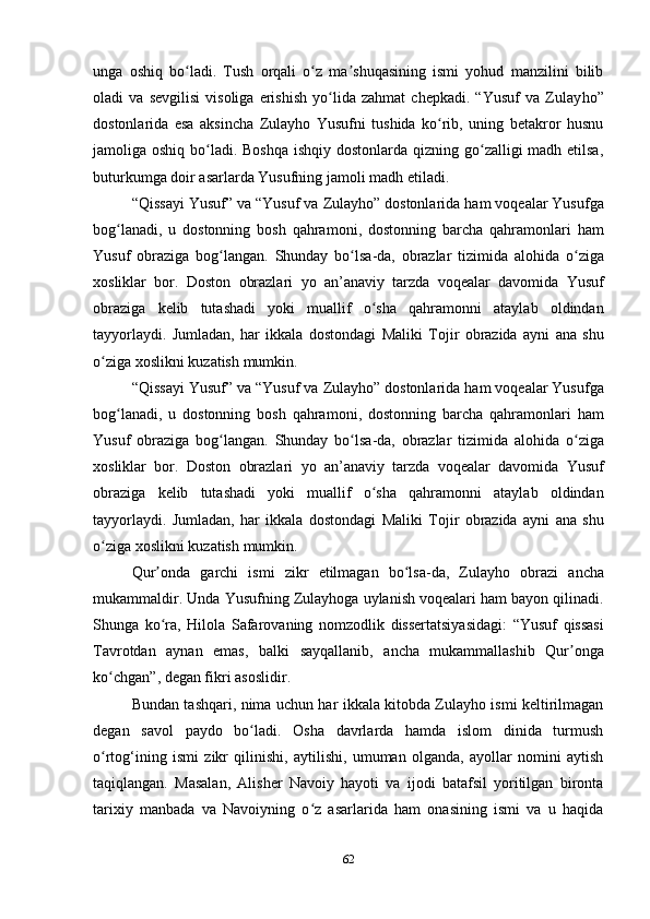 unga   oshiq   bo ladi.   Tush   orqali   o z   ma shuqasining   ismi   yohud   manzilini   bilibʻ ʻ ʼ
oladi   va   sevgilisi   visoliga   erishish   yo lida   zahmat   chepkadi.   “Yusuf   va   Zulay	
ʻ h o”
dostonlarida   esa   aksincha   Zulayho   Yusufni   tushida   ko rib,   uning   betakror   husnu	
ʻ
jamoliga oshiq bo ladi. Boshqa  ishqiy dostonlarda qizning go zalligi madh etilsa,	
ʻ ʻ
buturkumga doir asarlarda Yusufning jamoli madh etiladi.
“ Qissayi   Yusuf ”  va  “ Yusuf   va   Zulayho ”  dostonlarida   ham   voqealar   Yusufga
bog ʻ lanadi ,   u   dostonning   bosh   qahramoni ,   dostonning   barcha   qahramonlari   ham
Yusuf   obraziga   bog ʻ langan .   Shunday   bo ʻ lsa - da ,   obrazlar   tizimida   alohida   o ʻ ziga
xosliklar   bor .   Doston   obrazlari   yo   an ’ anaviy   tarzda   voqealar   davomida   Yusuf
obraziga   kelib   tutashadi   yoki   muallif   o ʻ sha   qahramonni   ataylab   oldindan
tayyorlaydi .   Jumladan ,   har   ikkala   dostondagi   Maliki   Tojir   obrazida   ayni   ana   shu
o ʻ ziga   xoslikni   kuzatish   mumkin .
“ Qissayi   Yusuf ”  va  “ Yusuf   va   Zulayho ”  dostonlarida   ham   voqealar   Yusufga
bog ʻ lanadi ,   u   dostonning   bosh   qahramoni ,   dostonning   barcha   qahramonlari   ham
Yusuf   obraziga   bog ʻ langan .   Shunday   bo ʻ lsa - da ,   obrazlar   tizimida   alohida   o ʻ ziga
xosliklar   bor .   Doston   obrazlari   yo   an ’ anaviy   tarzda   voqealar   davomida   Yusuf
obraziga   kelib   tutashadi   yoki   muallif   o ʻ sha   qahramonni   ataylab   oldindan
tayyorlaydi .   Jumladan ,   har   ikkala   dostondagi   Maliki   Tojir   obrazida   ayni   ana   shu
o ʻ ziga   xoslikni   kuzatish   mumkin . 
Qur ʼ onda   garchi   ismi   zikr   etilmagan   bo ʻ lsa - da ,   Zulayho   obrazi   ancha
mukammaldir .  Unda   Yusufning   Zulayhoga   uylanish   voqealari   ham   bayon   qilinadi .
Shunga   ko ʻ ra ,   Hilola   Safarovaning   nomzodlik   dissertatsiyasidagi :   “ Yusuf   qissasi
Tavrotdan   aynan   emas ,   balki   sayqallanib ,   ancha   mukammallashib   Qur ʼ onga
ko ʻ chgan ”,  degan   fikri   asoslidir . 
Bundan tashqari, nima uchun har ikkala kitobda Zulayho ismi keltirilmagan
degan   savol   paydo   bo ladi.   Osha   davrlarda   hamda   islom   dinida   turmush	
ʻ
o rtog‘ining   ismi   zikr   qilinishi,   aytilishi,   umuman   olganda,   ayollar   nomini   aytish	
ʻ
taqiqlangan.   Masalan,   Alisher   Navoiy   hayoti   va   ijodi   batafsil   yoritilgan   bironta
tarixiy   manbada   va   Navoiyning   o z   asarlarida   ham   onasining   ismi   va   u   haqida	
ʻ
62 