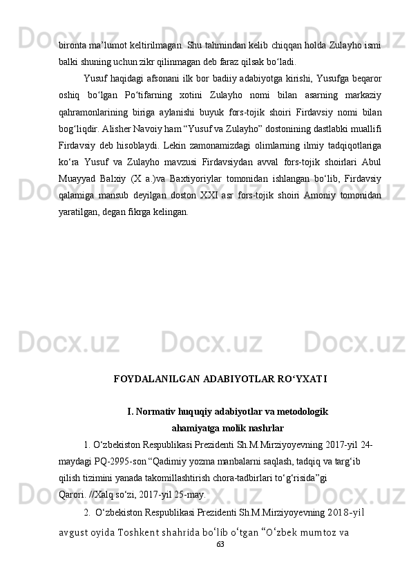 bironta ma’lumot keltirilmagan. Shu tahmindan kelib chiqqan holda Zulayho ismi
balki shuning uchun zikr qilinmagan deb faraz qilsak bo ladi.ʻ
Yusuf haqidagi  afsonani  ilk bor badiiy adabiyotga kirishi, Yusufga beqaror
oshiq   bo lgan   Po tifarning   xotini   Zulayho   nomi   bilan   asarning   markaziy	
ʻ ʻ
qahramonlarining   biriga   aylanishi   buyuk   fors-tojik   shoiri   Firdavsiy   nomi   bilan
bog liqdir. Alisher Navoiy ham “Yusuf va Zulayho” dostonining dastlabki muallifi	
ʻ
Firdavsiy   deb   hisoblaydi.   Lekin   zamonamizdagi   olimlarning   ilmiy   tadqiqotlariga
ko‘ra   Yusuf   va   Zulayho   mavzusi   Firdavsiydan   avval   fors-tojik   shoirlari   Abul
Muayyad   Balxiy   (X   a.)va   Baxtiyoriylar   tomonidan   ishlangan   bo‘lib,   Firdavsiy
qalamiga   mansub   deyilgan   doston   XXI   asr   fors-tojik   shoiri   Amoniy   tomonidan
yaratilgan, degan fikrga kelingan.
FOYDALANILGAN   ADABIYOTLAR   RO ʻ YXATI
I .  Normativ huquqiy adabiyotlar va metodologik 
ahamiyatga molik nashrlar
1.  O ‘ zbekiston   Respublikasi   Prezidenti   Sh . M . Mirziyoyevning  2017- yil  24-
maydagi   PQ -2995- son  “ Qadimiy   yozma   manbalarni   saqlash ,  tadqiq   va   targ ‘ ib  
qilish   tizimini   yanada   takomillashtirish   chora - tadbirlari   to ‘ g ‘ risida ” gi  
Qarori . // Xalq   so ‘ zi , 2017- yil  25- may .
2.   O ‘ zbekiston   Respublikasi   Prezidenti   Sh . M . Mirziyoyevning   2018- yil  
avgust   oyida   Toshkent   shahrida   bo ‘ lib   o ‘ tgan  “ O ‘ zbek   mumtoz   va  
63 