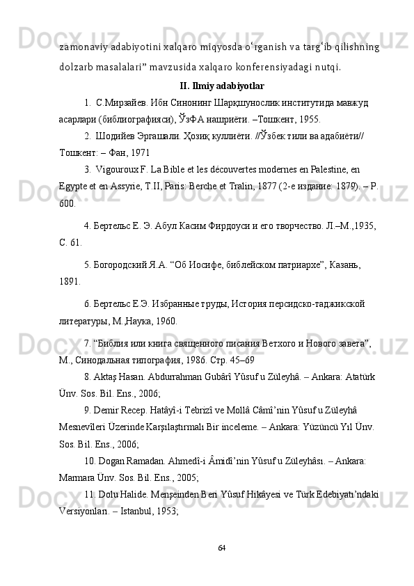 zamonaviy   adabiyotini   xalqaro   miqyosda   o ‘ rganish   va   targ ‘ ib   qilishning  
dolzarb   masalalari ”  mavzusida   xalqaro   konferensiyadagi   nutqi .
II. Ilmiy adabiyotlar
1.  С.Мирзайев. Ибн Синонинг Шарқшунослик институтида мавжуд 
асарлари (библиографияси), ЎзФА нашриёти. –Тошкент, 1955.
2.  Шодийев Эргашали. Ҳозиқ куллиёти. //Ўзбек тили ва адабиёти// 
Тошкент: – Фан, 1971
3.  Vigouroux F. La Bible et les découvertes modernes en Palestine, en 
Egypte et en Assyrie, T.II, Paris: Berche et Tralin, 1877 (2- е   издание : 1879). –  Р . 
600.
4. Бертельс Е. Э. Абул Касим Фирдоуси и его творчество. Л.–М.,1935, 
С. 61. 
5. Богородский Я.А. “Об Иосифе, библейском патриархе”, Казань, 
1891.
6. Бертельс Е.Э. Избранные труды, История персидско-таджикской 
литературы, М.,Наука, 1960.
7. “Библия или книга священного писания Ветхого и Нового завета”, 
М., Синодальная типография, 1986. Стр. 45–69
8. Akta ş  Hasan .  Abdurrahman   Gub â r î  Y û suf   u   Z ü leyh â.   ‒ Ankara :  Atat ü rk  
Ü nv .  Sos .  Bil .  Ens ., 2006; 
9.  Demir   Recep .  Hat â y î- i   Tebriz î  ve   Moll â  C â m î’ nin   Y û suf   u   Z ü leyh â 
Mesnev î leri  Ü zerinde   Kar şı la ş t ı rmal ı  Bir   inceleme .   	
‒ Ankara :  Y ü z ü nc ü  Y ı l  Ü nv . 
Sos .  Bil .  Ens ., 2006;
10.  Dogan   Ramadan .  Ahmed î- i  Â mid î’ nin   Y û suf   u   Z ü leyh â s ı.   Ankara: 	
‒
Marmara Ünv. Sos. Bil. Ens., 2005; 
11. Dolu Halide. Menşeinden Beri Yûsuf Hikâyesi ve Türk Edebiyatı’ndaki 
Versiyonları.   	
‒ Istanbul , 1953; 
64