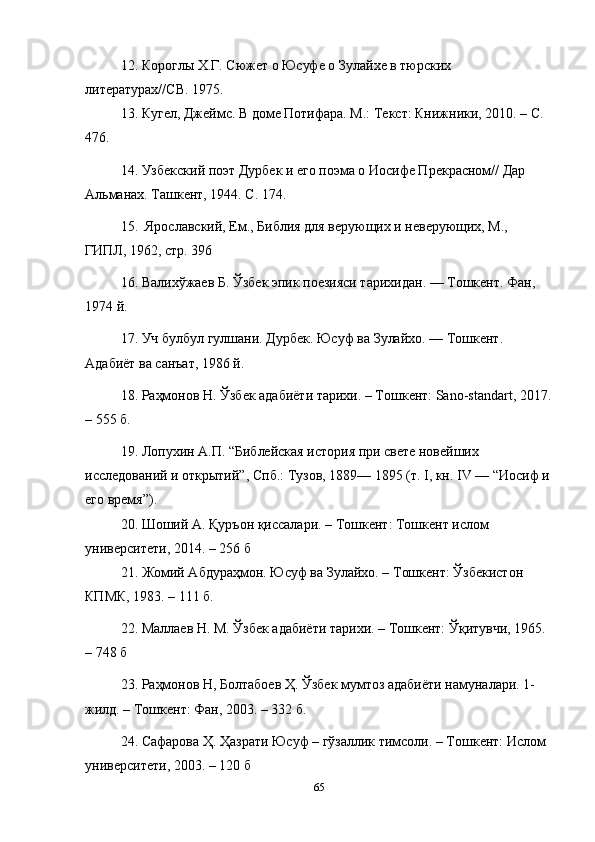 12. Короглы Х.Г. Сюжет о Юсуфе о Зулайхе в тюрских 
литературах//СВ. 1975.
13. Кугел, Джеймс. В доме Потифара. М.: Текст: Книжники, 2010. – С. 
476.
14. Узбекский поэт Дурбек и его поэма о Иосифе Прекрасном// Дар 
Альманах. Ташкент, 1944. С. 174.
15.  Ярославский, Ем., Библия для верующих и неверующих, М., 
ГИПЛ, 1962, стр. 396
16. Валихўжаев Б. Ўзбек эпик поезияси тарихидан. — Тошкент. Фан, 
1974   й.
17. Уч булбул гулшани. Дурбек. Юсуф ва Зулайхо. — Тошкент. 
Адабиёт ва санъат, 1986   й.
18. Раҳмонов Н. Ўзбек адабиёти тарихи. – Тошкент: Sano-standart, 2017.
– 555 б.
19. Лопухин A.П. “Библейская история при свете новейших 
исследований и открытий”, Спб.: Тузов, 1889— 1895 (т. I, кн. IV — “Иосиф и
его время”).
20. Шоший А. Қуръон қиссалари. – Тошкент: Тошкент ислом 
университети, 2014. – 256 б
21. Жомий Абдураҳмон. Юсуф ва Зулайхо. – Тошкент: Ўзбекистон 
КПМК, 1983. – 111 б.
22. Маллаев Н. М. Ўзбек адабиёти тарихи. – Тошкент: Ўқитувчи, 1965. 
– 748 б
23. Раҳмонов Н, Болтабоев Ҳ. Ўзбек мумтоз адабиёти намуналари. 1- 
жилд. – Тошкент: Фан, 2003. – 332 б.
24. Сафарова Ҳ. Ҳазрати Юсуф – гўзаллик тимсоли. – Тошкент: Ислом 
университети, 2003. – 120 б
65