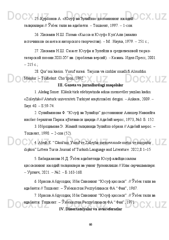 25. Қурбонов А. « Юсуф   ва Зулайхо» достонининг ижодий 
талқинлари //   Ўзбек тили ва адабиёти . ‒   Тошкент , 1997.   1-	‒ сон .
26. Хисамов Н.Ш. Поэма «Кысса-и  Ю суф» Кул‘Али (анализ 
источников сюжета и авторского творчества).   М.: Наука, 1979.   251 с.;	
‒ ‒
27. Хисамов Н.Ш. Сюжет  Ю суфа и Зулейхи в средневековой тюрко-
татарской поэзии XIII-XV вв. (проблема версий).   Казань: Идел-Пресс, 2001.	
‒
 215 с.; 	
‒
28 . Qur’oni karim.  Yusuf   surasi .  Tarjima va izohlar muallifi Alouddin 
Mansur. – Tosheknt: Cho lpon, 1992. 	
ʻ
III. Gаzetа vа jurnаllаrdаgi mаqolаlаr
1.  Akdag   Soner .  Klâsik türk edebiyatinda adina mesnevîler yazilan kadin: 
«Züleyhâ»// Ataturk universiteti Turkiyat araştirmaleri dergisi.   Ankara, 2009.   	
‒ ‒
Sayi 40.   S.59-74.	
‒
2.  Сулаймонова Ф. “Юсуф ва Зулайҳо” достонининг Алишер Навоийга 
нисбат берилган Париж қўлёзмаси ҳақида // Адабий мерос, 1973, №3. Б. 152.
3. Иброҳимова Э. Жомий талқинида Зулайхо образи // Адабий мерос. – 
Тошкент, 1990. – 2-сон (52).
4. Atesh   E.  “ C â m î' n i n   Yusuf   ve   Z ü leyha   mesnev i s i nde   met i n   ve   m i nyat ü r  
i l iş k i s i”   Littera Turca Journal of Turkish Language and Literature. 2022;8:1–15
5.  Бабаджанова   Н . Д .  Ўзбек   адабиётида   Юсуф   алайҳиссалом  
қиссасининг   ижодий   талқинлари   ва   унинг   ўрганилиши  //  Илм   сарчашмалари . 
 	
‒ Урганч , 2021.   №2.   	‒ ‒ Б .163-168.
6. Ирисов Абдусодиқ.  Ибн   Синонинг  “ Юсуф   қиссаси ”. //  Ў збек   тили   ва  
адабиёти  //  Тошкент : –  Ў збекистон   Республикаси   ФА  “ Фан ”, 1967. 
7. Ирисов Абдусодиқ. Ибн Синонинг “Юсуф қиссаси”. //  Ў збек тили ва 
адабиёти. Тошкент: –  Ў збекистон Республикаси ФА “Фан”, 1971.
IV. Di ssertаtsiyаlаr vа аvtoreferаtlаr
66