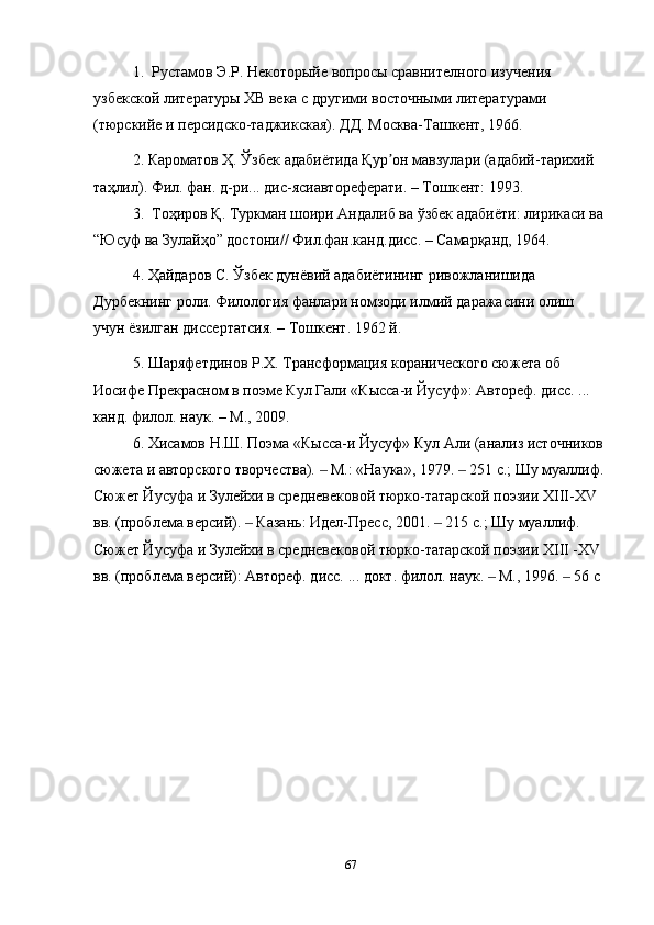 1 .  Рустамов Э.Р. Некоторыйе вопросы сравнителного изучения  
узбекской литературы ХВ века с другими восточными литературами 
(тюрск ийе   и   персидско - таджикская ). ДД. Москва-Ташкент, 1966.
2 . Кароматов Ҳ. Ўзбек адабиётида Қур он мавзулари (адабий-тарихий ʼ
таҳлил). Фил. фан. д-ри... дис-ясиавтореферати. – Тошкент: 1993.
3 .   Тоҳиров   Қ .  Туркман   шоири   Андалиб   ва   ўзбек   адабиёти :  лирикаси   ва  
“ Юсуф   ва   Зулайҳо ”  достони //  Фил . фан . канд . дисс . –  Самарқанд , 1964.  
4. Ҳайдаров С. Ўзбек дунёвий адабиётининг ривожланишида 
Дурбекнинг роли. Филология фанлари номзоди илмий даражасини олиш 
учун ёзилган диссертатсия. – Тошкент.  1962   й.
5. Шаряфетдинов Р.Х. Трансформация коранического сюжета об 
Иосифе Прекрасном в поэме Кул Гали «Кысса-и Йусуф»: Автореф. дисс. ... 
канд. филол. наук. – М., 2009.
6. Хисамов Н.Ш. Поэма «Кысса-и Йусуф» Кул Али (анализ источников 
сюжета и авторского творчества).   М.: «Наука», 1979.   251 с.; Шу муаллиф.	
‒ ‒
Сюжет Йусуфа и Зулейхи в средневековой тюрко-татарской поэзии XIII-XV 
вв. (проблема версий).   Казань: Идел-Пресс, 2001.   215 с.; Шу муаллиф. 	
‒ ‒
Сюжет Йусуфа и Зулейхи в средневековой тюрко-татарской поэзии XIII -XV 
вв. (проблема версий): Автореф. дисс. ... докт. филол. наук.   М., 1996.   56 с	
‒ ‒
67