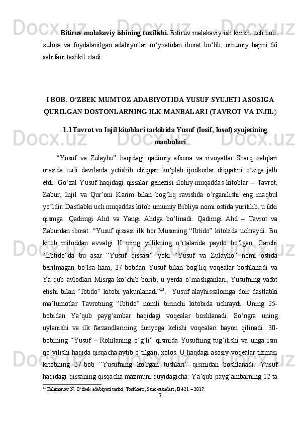 Bitiruv malakaviy ishining tuzilishi.  Bitiruv malakaviy ish kirish, uch bob,
xulosa   va   foydalanilgan   adabiyotlar   ro yxatidan   iborat   bo lib,   umumiy   hajmi   66ʻ ʻ
sahifani tashkil etadi.
I BOB. O‘ZBEK MUMTOZ ADABIYOTIDA YUSUF SYUJETI ASOSIGA
QURILGAN DOSTONLARNING ILK MANBALARI (TAVROT VA INJIL )
1.1 Tavrot va Injil kitoblari tarkibida Yusuf (Iosif, Iosaf) syujetining
manbalari
  “Yusuf   va   Zulayho”   haqidagi   qadimiy   afsona   va   rivoyatlar   Sharq   xalqlari
orasida   turli   davrlarda   yеtishib   chiqqan   ko plab   ijodkorlar   diqqatini   o ziga   jalb	
ʻ ʻ
etdi.   Go zal   Yusuf   haqidagi   qissalar   genezisi   ilohiy-muqaddas   kitoblar   –   Tavrot,	
ʻ
Zabur,   Injil   va   Qur’oni   Karim   bilan   bog liq   ravishda   o rganilishi   eng   maqbul	
ʻ ʻ
yo ldir. Dastlabki uch muqaddas kitob umumiy Bibliya nomi ostida yuritilib, u ikki	
ʻ
qismga:   Qadimgi   Ahd   va   Yangi   Ahdga   bo linadi.   Qadimgi   Ahd   –   Tavrot   va	
ʻ
Zaburdan iborat. “Yusuf  qissasi  ilk bor  Musoning  “Ibtido” kitobida  uchraydi. Bu
kitob   miloddan   avvalgi   II   ming   yillikning   o rtalarida   paydo   bo lgan.   Garchi	
ʻ ʻ
“Iibtido”da   bu   asar   “Yusuf   qissasi”   yoki   “Yusuf   va   Zulayho”   nomi   ostida
berilmagan   bo lsa   ham,   37-bobdan   Yusuf   bilan   bog’liq   voqealar   boshlanadi   va	
ʻ
Ya’qub   avlodlari   Misrga   ko chib   borib,   u   yеrda   o rnashganlari,   Yusufning   vafot	
ʻ ʻ
etishi   bilan   “Ibtido”   kitobi   yakunlanadi” 13
.     Yusuf   alayhissalomga   doir   dastlabki
ma’lumotlar   Tavrotning   “Ibtido”   nomli   birinchi   kitobida   uchraydi.   Uning   25-
bobidan   Ya qub   payg ambar   haqidagi   voqealar   boshlanadi.   So ngra   uning	
ʼ ʻ ʻ
uylanishi   va   ilk   farzandlarining   dunyoga   kelishi   voqealari   bayon   qilinadi.   30-
bobining   “Yusuf   –   Rohilaning   o g li”   qismida   Yusufning   tug ilishi   va   unga   ism	
ʻ ʻ ʻ
qo yilishi haqida qisqacha aytib o tilgan, xolos. U haqdagi asosiy voqealar tizmasi	
ʻ ʻ
kitobning   37-bob   “Yusufning   ko rgan   tushlari”   qismidan   boshlanadi.   Yusuf	
ʻ
haqidagi qissaning qisqacha mazmuni quyidagicha: Ya qub payg ambarning 12 ta	
ʼ ʻ
13
 Rahmonov N. O zbek adabiyoti tarixi. Toshkent, Sano-standart, B.421 – 2017.	
ʻ
7