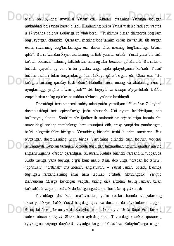 o g li   bo lib,   eng   suyuklisi   Yusuf   edi.   Akalari   otasining   Yusufga   bo lganʻ ʻ ʻ ʻ
muhabbati bois unga hasad qiladi. Kunlarning birida Yusuf tush ko radi (bu vaqtda	
ʻ
u 17 yoshda edi) va akalariga so ylab berdi: “Tushimda bizlar ekinzorda bog lam	
ʻ ʻ
bog layotgan   ekanmiz.   Qarasam,   mening   bog lamim   еrdan   ko tarilib,   tik   turgan	
ʻ ʻ ʻ
ekan,   sizlarning   bog lamlaringiz   esa   davra   olib,   mening   bog lamimga   ta zim	
ʻ ʻ ʼ
qildi”.  Bu   so zlardan   keyin  akalarning   nafrati   yanada   ortadi.   Yusuf   yana   bir   tush	
ʻ
ko rdi. Ikkinchi tushning tafsilotidan ham og alar bexabar qolishmadi. Bu safar u	
ʻ ʻ
tushida   quyosh,   oy   va   o n   bir   yulduz   unga   sajda   qilayotganini   ko radi.   Yusuf	
ʻ ʻ
tushini   akalari   bilan   birga   otasiga   ham   hikoya   qilib   bergan   edi.   Otasi   esa:   “Bu
ko rgan   tushing   qanday   tush   ekan?   Nahotki   men,   onang   va   akalaring   sening	
ʻ
oyoqlaringga   yiqilib   ta zim   qilsak?”   deb   koyiydi   va   chuqur   o yga   toladi.   Ushbu	
ʼ ʻ
voqealardan so ng og alar hasaddan o zlarini yo qota boshlaydi. 	
ʻ ʻ ʻ ʻ
Tavrotdagi   tush   voqeasi   turkiy   adabiyotda   yaratilgan   “Yusuf   va   Zulayho”
dostonlaridagi   tush   epizodlariga   juda   o xshash.   Uni   aynan   ko chirilgan,   deb	
ʻ ʻ
bo lmaydi,   albatta.   Shoirlar   o z   ijodkorlik   mahorati   va   tajribalariga   hamda   shu	
ʻ ʻ
mavzudagi   boshqa   manbalarga   ham   murojaat   etib,   unga   yangicha   yondashgan,
ba zi   o zgartirishlar   kiritgan.   Yusufning   birinchi   tushi   bundan   mustasno.   Biz
ʼ ʻ
o rgangan   dostonlarning   hech   birida   Yusufning   birinchi   tush   ko rish   voqeasi
ʻ ʻ
uchramaydi. Bundan tashqari, kitobda tug ilgan farzandlarning ismi qanday ma no	
ʻ ʼ
anglatishigacha   e tibor   qaratilgan.   Xususan,   Rohila   birinchi   farzandini   tuqqanida	
ʼ
Xudo   menga   yana   boshqa   o g il   ham   nasib   etsin,   deb   unga   “oradan   ko tarish”,	
ʻ ʻ ʻ
“qo shish”,   “orttirish”   ma nolarini   anglatuvchi   –   Yusuf   ismini   beradi.   Boshqa	
ʻ ʼ
tug ilgan   farzandlarning   ismi   ham   izohlab   o tiladi.   Shuningdek,   Ya qub
ʻ ʻ ʼ
Kan ondan   Misrga   ko chgan   vaqtda,   uning   oila   a zolari   to liq   ismlari   bilan
ʼ ʻ ʼ ʻ
ko rsatiladi va jami necha kishi bo lganigacha ma lumotlar qayd etiladi.
ʻ ʻ ʼ
Tavrotdagi   shu   kabi   ma lumotlar,   ya ni   ismlar   hamda   voqealarning	
ʼ ʼ
aksariyati   keyinchalik   Yusuf   haqidagi   qissa   va   dostonlarda   o z   ifodasini   topgan.	
ʻ
Biroq   kitobning   biron   yеrida   Zulayho   ismi   uchramaydi.   Unda   faqat   Po tifarning	
ʻ
xotini   obrazi   mavjud.   Shuni   ham   aytish   joizki,   Tavrotdagi   mazkur   qissaning
syujetigina   keyingi   davrlarda   vujudga   kelgan   “Yusuf   va   Zulayho”larga   o tgan.	
ʻ
8 