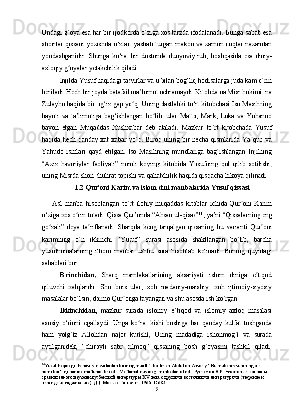 Undagi g oya esa har bir ijodkorda o ziga xos tarzda ifodalanadi. Bunga sabab esaʻ ʻ
shoirlar qissani  yozishda o zlari yashab turgan makon va zamon nuqtai  nazaridan	
ʻ
yondashganidir.   Shunga   ko ra,   bir   dostonda   dunyoviy   ruh,   boshqasida   esa   diniy-
ʻ
axloqiy g oyalar yеtakchilik qiladi. 	
ʻ
Injilda Yusuf haqidagi tasvirlar va u bilan bog‘liq hodisalarga juda kam o rin	
ʻ
beriladi. Hech bir joyda batafsil ma’lumot uchramaydi. Kitobda na Misr hokimi, na
Zulayho haqida bir og‘iz gap yo q. Uning dastlabki to rt kitobchasi Iso Masihning	
ʻ ʻ
hayoti   va   ta limotiga   bag ishlangan   bo lib,   ular   Matto,   Mark,   Luka   va   Yuhanno	
ʼ ʻ ʻ
bayon   etgan   Muqaddas   Xushxabar   deb   ataladi.   Mazkur   to rt   kitobchada   Yusuf	
ʻ
haqida  hech  qanday   xat-xabar  yo q.  Biroq  uning  bir  necha   qismlarida  Ya qub  va	
ʻ ʼ
Yahudo   ismlari   qayd   etilgan.   Iso   Masihning   muridlariga   bag ishlangan   Injilning	
ʻ
“Aziz   havoriylar   faoliyati”   nomli   keyingi   kitobida   Yusufning   qul   qilib   sotilishi,
uning Misrda shon-shuhrat topishi va qahatchilik haqida qisqacha hikoya qilinadi.
1.2  Qur’oni Karim va islom dini manbalarida Yusuf qissasi
Asl   manba   hisoblangan   to rt   ilohiy-muqaddas   kitoblar   ichida   Qur oni   Karim	
ʻ ʼ
o ziga xos o rin tutadi. Qissa Qur onda “Ahsan ul-qisas”	
ʻ ʻ ʼ 14
, ya ni “Qissalarning eng	ʼ
go zali”   deya   ta riflanadi.   Sharqda   keng   tarqalgan   qissaning   bu   varianti   Qur oni	
ʻ ʼ ʼ
karimning   o n   ikkinchi   “Yusuf”   surasi   asosida   shakllangan   bo lib,   barcha	
ʻ ʻ
yusufnomalarning   ilhom   manbai   ushbu   sura   hisoblab   kelinadi.   Buning   quyidagi
sabablari bor: 
Birinchidan,   Sharq   mamlakatlarining   aksariyati   islom   diniga   e tiqod	
ʼ
qiluvchi   xalqlardir.   Shu   bois   ular,   xoh   madaniy-maishiy,   xoh   ijtimoiy-siyosiy
masalalar bo lsin, doimo Qur onga tayangan va shu asosda ish ko rgan.	
ʻ ʼ ʻ
Ikkinchidan,   mazkur   surada   islomiy   e tiqod   va   islomiy   axloq   masalasi	
ʼ
asosiy   o rinni   egallaydi.   Unga   ko ra,   kishi   boshiga   har   qanday   kulfat   tushganda	
ʻ ʻ
ham   yolg iz   Allohdan   najot   kutishi,   Uning   madadiga   ishonmog i   va   surada
ʻ ʻ
aytilganidek,   “chiroyli   sabr   qilmoq”   qissaning   bosh   g oyasini   tashkil   qiladi.	
ʻ
14
Yusuf haqidagi ilk nasriy qissalardan birining muallifi bo lmish Abdulloh Ansoriy “Bu muborak suraning o n 	
ʻ ʻ
nomi bor”ligi haqida ma lumot beradi. Ma	
ʼ ʼ lumot   quyidagi   manbadan   olindi : Рустамов Э.Р. Некоторые вопросы 
сравнителного изучения узбекской литературы Х V  века с другими восточными литературами (тюрские и 
персидско-таджикская). ДД. Москва-Ташкент, 1966. С.682
9 