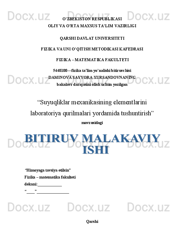 O’ZBEKISTON RESPUBLIKASI
OLIY VA O’RTA MAXSUS TA’LIM VAZIRLIGI
QARSHI DAVLAT UNIVERSITETI
FIZIKA VA UNI O’QITISH METODIKASI KAFEDRASI 
 FIZIKA – MATEMATIKA FAKULTETI
5440100—fizika ta’lim yo’nalishi bitiruvchisi 
DAMINOVA SAYYORA XURSANDOVNANING 
bakalavr darajasini olish uchun yozilgan 
“ Suyuqliklar mexanikasining elementlarini
laboratoriya qurilmalari yordamida tushuntirish ”  
mavzusidagi
“ Himoyaga tavsiya etilsin”
Fizika – matematika fakulteti
dekani:____________ 
“____”________________ 
Qarshi   