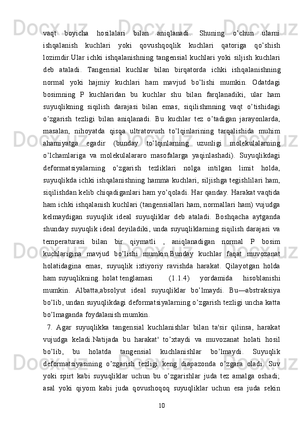 vaqt   boyicha   hosilalari   bilan   aniqlanadi.   Shuning   o’chun   ularni
ishqalanish   kuchlari   yoki   qovushqoqlik   kuchlari   qatoriga   qo’shish
lozimdir.Ular   ichki   ishqalanishning   tangensial   kuchlari   yoki   siljish   kuchlari
deb   ataladi.   Tangensial   kuchlar   bilan   birqatorda   ichki   ishq alanishning
normal   yoki   hajmiy   kuchlari   ham   mavjud   bo’lishi   mumkin.   Odatdagi
bosimning   P   kuchlaridan   bu   kuchlar   shu   bilan   farqlanadiki,   ular   ham
suyuqlikning   siqilish   darajasi   bilan   emas,   siqilishmning   vaqt   o’tishidagi
o’zgarish   tezligi   bilan   aniqlanadi.   Bu   kuchlar   tez   o’tadigan   jarayonlarda,
masalan,   nihoyatda   qisqa   ultratovush   to’lqinlarining   tarqalishida   muhim
ahamiyatga   egadir   (bunday   to’lqinlarning   uzunligi   molekulalarning
o’lchamlariga   va   molekulalararo   masofalarga   yaqinlashadi).   Suyuqlikdagi
deformatsiyalarning   o’zgarish   tezliklari   nolga   intilgan   limit   holda,
suyuqlikda  ichki  ishqalanishning  hamma  kuchlari,  siljishga  tegishlilari   ham,
siqilishdan kelib chiqadiganlari ham yo’qoladi. Har qanday. Harakat vaqtida
ham ichki ishqalanish kuchlari (tangensiallari  ham, normallari ham) vujudga
kelmaydigan   suyuqlik   ideal   suyuqliklar   deb   ataladi.   Boshqacha   aytganda
shunday   suyuqlik   ideal   deyiladiki,   unda   suyuqliklarning   siqilish   darajasi   va
temperaturasi   bilan   bir   qiymatli   ,   aniqlanadigan   normal   P   bosim
kuchlarigina   mavjud   bo’lishi   mumkin.Bunday   kuchlar   faqat   muvozanat
holatidagina   emas,   suyuqlik   ixtiyoriy   ravishda   harakat.   Qilayotgan   holda
ham suyuqlikning. holat tenglamasi (1.1.4)   yordamida   hisoblanishi
mumkin.   Albatta,absolyut   ideal   suyuqliklar   bo’lmaydi.   Bu—abstraksiya
bo’lib, undan suyuqlikdagi  deformatsiyalarning o’zgarish tezligi uncha katta
bo’lmaganda foydalanish mumkin.
  7.   Agar   suyuqlikka   tangensial   kuchlanishlar   bilan   ta'sir   qilinsa,   harakat
vujudga   keladi.Natijada   bu   harakat'   to’xtaydi   va   muvozanat   holati   hosil
bo’lib,   bu   holatda   tangensial   kuchlanishlar   bo’lmaydi.   Suyuqlik
deformatsiyasining   o’zgarish   tezligi   keng   diapazonda   o’zgara   oladi.   Suv
yoki   spirt   kabi   suyuqliklar   uchun   bu   o’zgarishlar   juda   tez   amalga   oshadi;
asal   yoki   qiyom   kabi   juda   qovushoqoq   suyuqliklar   uchun   esa   juda   sekin
10 