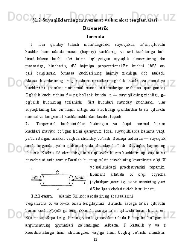 §1.2   Suyuqliklarni n g   muvozanat  v a  h arakat tenglamalari .
Barometrik
formula
  1.   Har   q anda y   tutash   mu hi tdagid e k,   suyuqlikda   ta’sir, qi luvchi
kuchlar   ham   odatda   massa   (hajmiy)   kuchlariga   va   s irt   kuchlariga   bo’-
linadi.Massa   kuchi   o’zi   ta’sir   “ q ilayotgan   suyuqlik   elementining   dm
massasiga,   binobarin,   dV   hajmiga   proporstional.Bu   kuchni   ‘fdV   or-
q ali   belgilasak ,   f- massa   kuchlarining   hajmiy   zichliga   deb   ataladi.
Massa   kuchlarining   eng   muhim   misollari   og’irlik   kuchi   va   inerstiya
kuchlaridir   (harakat   noinersial   sanoq   sistemalariga   nisbatan   qaralganda)
Og’irlik   kuchi   uchun   f   =   pg   bo’ladi;   bunda   p   —   suyuqlikning   zichligi,   g –
og’irlik   kuchining   tezlanishi.   Sirt   kuchlari   shunday   kuchlarki,   ular
s uyuqlikning   har   bir   hajm   s irtiga   uni   atrofidagi   qismlardan   ta’sir   qiluvchi
normal  va tangensial  kuchla nishlardan  tashkil topadi. 
2. Tangensial   kuchlanishlar   bulmagan   va   faqat   normal   bosim
kuchlari   mavjud   bo’lgan   holni   qaraymiz.   Ideal   suyuqliklarda   ham ma   vaqt,
ya’ni   istalgan   harakat   vaqtida  shunday   bo’ladi.  Boshqa   hol larda   —  suyuqlik
tinch   turganda,   ya’ni   gidrostatikada   shunday   bo’ladi.   Suyuqlik   hajmining
cheksiz.   Kichik   dV   elementiga  ta’sir   qiluvchi  bosim  kuchlarining teng   ta’sir
etuvchisini   aniqlaymiz.Dastlab   bu   teng   ta’sir   etuvchining   koordinata   o’qi   X
yo’nalishidagi   proekstiyasini   topamiz.
Element   sifatida   X   o’qi   boyicha
joylashgan,uzunligi   dx   va   asosining   yuzi
dS   bo’lgan cheksiz kichik stilindrni   
      1.2.1-rasm.      olamiz Slilindr asosla rining absissalarini
Tegishlicha   X   va   x=dx   bilan   belgilaymiz.   Bi rinchi   asosga   ta’sir   qiluvchi
bosim   kuchi   P(x)dS   ga  teng,   ikkinchi   asosga   ta’sir   qiluvchi   bosim   kuchi   esa
R(x   +   dx)dS   ga   teng.   P   ning   yonidagi   qavslar   ichida   P   bog’liq   bo’lgan   x
argumentning   qiymatlari   ko’rsatilgan.   Albatta,   P   kattalik   y   va   z
koordinatalarga   ham,   shuningdek   vaqtga   Ham   boqliq   bo’lishi   mumkin.
12 