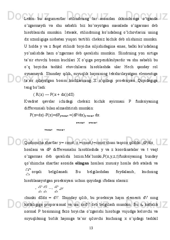 Lekin   bu   argumentlar   stilindrning   bir   asosidan   ikkinchisiga   o’tganda
o’zgarmaydi   va   shu   sababli   biz   ko’rayotgan   masalada   o’zgarmas   deb
hisoblanishi   mumkin.   Istasak,   stilindrning   ko’ndalang   o’lchovlarini   uning
dx   uzunligiga   nisbatan   yuqori   tartibli   cheksiz   kichik   deb   olishimiz   mumkn.
U   holda   y   va   z   faqat   stilindr   boyicha   siljishidagina   emas,   balki   ko’ndalang
yo’nalishda   ham   o’zgarmas   deb   qaralishi   mumkin.   Slindrning   yon   sirtiga
ta’sir   etuvchi   bosim   kuchlari   X   o’qiga   perpendikulyardir   va   shu   sababli   bu
o’q   boyicha   tashkil   etuvchilarni   hisoblashda   ular   Hech   qanday   rol
oynamaydi.   Shunday   qilib,   suyuqlik   hajmining   tekshirilayotgan   elementiga
ta’sir   qilayotgan   bosim   kuchlarining   X   o’qidagi   proeksiyasi   Quyidagiga
teng bo’ladi:
        ( R(x) — P(x +  dx))dS )
Kvadrat   qavslar   ichidagi   cheksiz   kichik   ayirmani   P   funksiyaning
differensiali bilan almashtirish mumkin:
      P(x+dx)-P(x)=dP
y = co n s t  =(dP/dx)
y   = c o n s t  dx.
z= c o n s t             z= c o n s t
                            t = c o n s t             t = co n s t
                                    
Q ushimcha shartlar  y = const,  z = const,t=const shuni taqozo qildiki ,dP/dx
h osilani   va   dP   differensialni   hisoblashda   y   va   z   koordinatalar   va   t   va q t
o’zgarmas   deb   qaralishi   lozim.Ma’lumki,P(x,y,z,t)funksiyaning   bunday
q o’shimcha   shartlar   asosida   olingan   h osilasi   xususiy   h osila   deb   ataladi   va
orqali   belgilanadi.   Bu   belgilashdan   foydalanib,   kuchning
h isoblanayotgan  proeksiyasi   uchun   q uyidagi  ifodani olamiz:
         
chunki   dSdx   =   dV.   Shunday   q ilib,   bu   proeksiya   h ajm   elementi   dV   ning
kattaligiga   proporsional   va   uni   sx dV   deb   belgilash   mumkin.   Bu   s
x   kattalik
normal   P   bosimning   fazo   boyicha   o’zgarishi   h isobiga   vujudga   keluvchi   va
s uyuqlikniig   birlik   h ajmiga   ta’sir   q iluvchi   kuchning   x   o’ q idagi   tashkil
13 