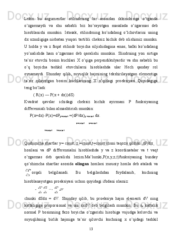 Lekin   bu   argumentlar   stilindrning   bir   asosidan   ikkinchisiga   o’tganda
o’zgarmaydi   va   shu   sababli   biz   ko’rayotgan   masalada   o’zgarmas   deb
hisoblanishi   mumkin.   Istasak,   stilindrning   ko’ndalang   o’lchovlarini   uning
dx   uzunligiga   nisbatan   yuqori   tartibli   cheksiz   kichik   deb   olishimiz   mumkn.
U   holda   y   va   z   faqat   stilindr   boyicha   siljishidagina   emas,   balki   ko’ndalang
yo’nalishda   ham   o’zgarmas   deb   qaralishi   mumkin.   Slindrning   yon   sirtiga
ta’sir   etuvchi   bosim   kuchlari   X   o’qiga   perpendikulyardir   va   shu   sababli   bu
o’q   boyicha   tashkil   etuvchilarni   hisoblashda   ular   Hech   qanday   rol
oynamaydi.   Shunday   qilib,   suyuqlik   hajmining   tekshirilayotgan   elementiga
ta’sir   qilayotgan   bosim   kuchlarining   X   o’qidagi   proeksiyasi   Quyidagiga
teng bo’ladi:
        ( R(x) — P(x +  dx))dS )
Kvadrat   qavslar   ichidagi   cheksiz   kichik   ayirmani   P   funksiyaning
differensiali bilan almashtirish mumkin:
      P(x+dx)-P(x)=dP
y = co n s t  =(dP/dx)
y   = c o n s t  dx.
z= c o n s t             z= c o n s t
                            t = c o n s t             t = co n s t
                                    
Q ushimcha shartlar  y = const,  z = const,t=const shuni taqozo qildiki ,dP/dx
h osilani   va   dP   differensialni   hisoblashda   y   va   z   koordinatalar   va   t   va q t
o’zgarmas   deb   qaralishi   lozim.Ma’lumki,P(x,y,z,t)funksiyaning   bunday
q o’shimcha   shartlar   asosida   olingan   h osilasi   xususiy   h osila   deb   ataladi   va
orqali   belgilanadi.   Bu   belgilashdan   foydalanib,   kuchning
h isoblanayotgan  proeksiyasi   uchun   q uyidagi  ifodani olamiz:
         
chunki   dSdx   =   dV.   Shunday   q ilib,   bu   proeksiya   h ajm   elementi   dV   ning
kattaligiga   proporsional   va   uni   sx dV   deb   belgilash   mumkin.   Bu   s
x   kattalik
normal   P   bosimning   fazo   boyicha   o’zgarishi   h isobiga   vujudga   keluvchi   va
s uyuqlikniig   birlik   h ajmiga   ta’sir   q iluvchi   kuchning   x   o’ q idagi   tashkil
13