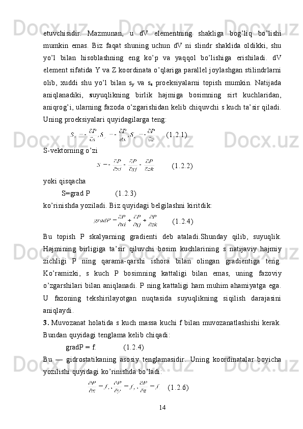 etuvchisidir.   Mazmunan,   u   dV   elementning   shakliga   bo g’ li q   bo’lishi
mumkin   emas.   Biz   fa q at   shuning   uchun   dV   ni   slindr   shaklida   oldikki,   shu
yo’l   bilan   h isoblashning   eng   ko’p   va   yaq q ol   bo’lishiga   erishiladi.   dV
element sifatida  Y  va Z koordinata   o’ q lariga   parallel joylashgan stilindrlarni
olib,   xuddi   shu   yo’l   bilan   s
y   va   s
z   proeksiyalarni   topish   mumkin.   Natijada
ani q lanadiki,   s uyuqlikning   birlik   hajmiga   bosimning   sirt   kuchlaridan,
ani q ro g’ i,   ularning fazoda   o’zgarishidan   kelib   chi q uvchi   s kuch   ta’sir   q iladi.
Uning proeksiyalari q uyidagilarga  teng:
          (1.2.1)
S-vektorning  o’zi
        (1.2.2)
yoki q is q acha
          S= grad  P          (1.2.3)
ko’ri ni shda yoziladi. Biz quyidagi belgilashni kiritdik:
        (1.2.4)
Bu   topish   P   skalyarning   gradienti   deb   ataladi. Shunday   qilib,   s uyuqlik.
Hajmining   birligiga   ta’sir   qiluvchi   bosim   kuchlarining   s   natijaviy   hajmiy
zichligi   P   ning   qarama-qarshi   ishora   bilan   olingan   gradientiga   teng.
Ko’ramizki,   s   kuch   P   bosim ning   kattaligi   bilan   emas,   uning   fazoviy
o’zgarshilari   bilan   aniqlanadi.   P   ning   kattaligi   ham   muhim   ahamiyatga   ega.
U   fazoning   tekshi rilayotgan   nuqtasida   s uyuqlikning   siqilish   darajasini
aniqlaydi.
3.   Muvozanat   holatida   s   kuch   massa   kuchi   f   bilan   muvozanatlashishi   kerak.
Bundan quyidagi tenglama kelib chiqadi:
            gradP = f.     (1.2.4)
Bu   —   gidrostatikaning   asosiy   tenglamasidir.   Uning   koordinatalar   boyicha
yozilishi quyidagi ko’rinishda bo’ladi:
   (1.2.6)
14 