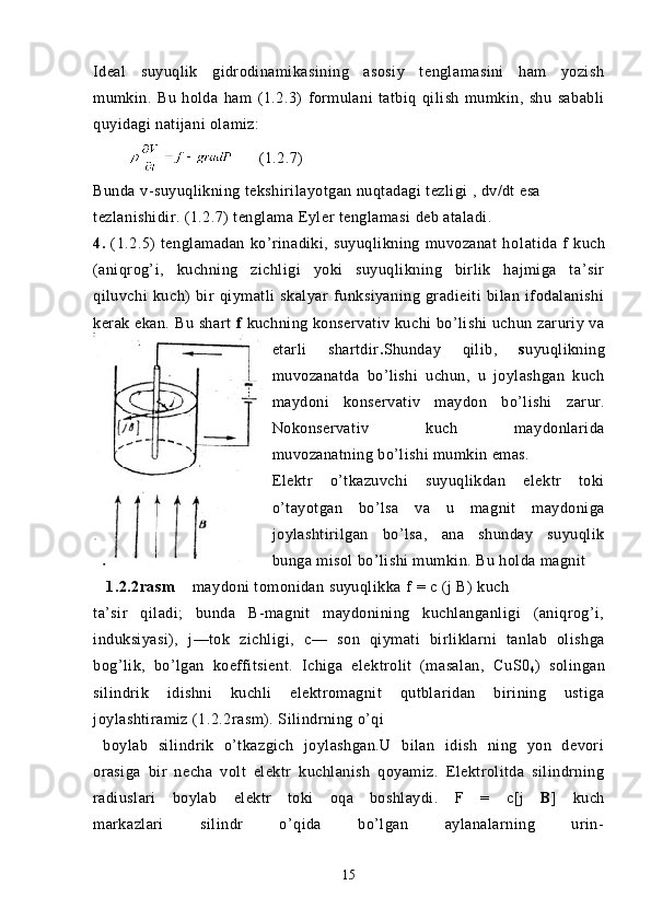 Ideal   suyuqlik   gidrodinamikasining   asosiy   tenglamasini   ham   yozish
mumkin.   Bu   holda   ham   (1.2.3)   formulani   tatbiq   qilish   mumkin,   shu   sababli
quyidagi natijani olamiz: 
               (1.2.7)
Bunda v-suyuqlikning tekshirilayotgan nuqtadagi tezligi , dv/dt esa
tezlanishidir. (1.2.7) tenglama  Eyler tenglamasi   deb ataladi.
4.   (1.2.5)   tenglamadan   ko’rinadiki,   suyuqlikning   muvozanat   ho latida   f   kuch
(aniqrog’i,   kuchning   zichligi   yoki   suyuqlikning   birlik   hajmiga   ta’sir
qiluvchi   kuch)   bir   qiymatli   skalyar   funksiyaning   gradieiti   bilan   ifodalanishi
kerak ekan. Bu shart   f   kuchning konservativ kuchi  bo’lishi  uchun zaruriy va
etarli   shartdir . Shunday   qilib,   s uyuqlikning
muvozanatda   bo’lishi   uchun,   u   joylashgan   kuch
maydoni   konservativ   maydon   bo’lishi   zarur.
Nokonservativ   kuch   maydonlarida
muvozanatning bo’lishi mumkin emas.
Elektr   o’tkazuvchi   suyuqlikdan   elektr   toki
o’tayotgan   bo’lsa   va   u   magnit   maydoniga
joylashtirilgan   bo’lsa,   ana   shunday   suyuqlik
bunga misol bo’lishi mumkin. Bu holda magnit 
   1.2.2rasm     maydoni tomonidan suyuqlikka  f  =  c  ( j  B) kuch
ta’sir   qiladi;   bunda   B-magnit   maydonining   kuchlanganligi   (aniqrog’i,
induksiyasi),   j—tok   zichligi,   c —   son   qiymati   birliklarni   tanlab   olishga
bog’lik,   bo’lgan   koeffitsient.   Ichiga   elektrolit   (masalan,   CuS0
4 )   s olingan
silindrik   idishni   kuchli   elektromagnit   qutblaridan   birining   ustiga
joylashtiramiz  (1.2.2rasm). S ilindrning o’qi 
  boylab   silindrik   o’tkazgich   joylashgan.U   bilan   idish   ning   yon   devori
orasiga   bir   necha   volt   elektr   kuchlanish   qoyamiz.   Elektrolitda   silindrning
radiuslari   boylab   elektr   toki   oqa   boshlaydi.   F   =   c [j   B ]   kuch
markazlari   silindr   o’qida   bo’lgan   aylanalarning   urin-
15 