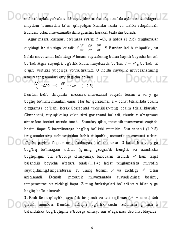 malari  boylab yo’naladi. U suyuqlikni  o’sha o’q atrofida aylantiradi. Magnit
maydoni   tomonidan   ta’sir   qilayotgan   kuchlar   ichki   va   tashki   ishqalanish
kuchlari bilan muvozanatlashmaguncha, harakat tezlasha boradi.
    Agar   massa   kuchlari   bo’lmasa   (ya’ni   f   = 0 ),   u   holda   (1.2.6)   tenglamalar
quyidagi   ko’rinishga   keladi:     Bundan   kel ib   chiqadiki,   bu
holda muvozanat holatdagi  P  bosim suyulikning butun hajmli boyicha bir xil
bo’ladi.Agar   suyuqlik   og’irlik   kuchi   maydonida   bo’lsa,   f   =   g   bo’ladi.   Z
o’qini   vertikal   yuqoriga   yo’naltiramiz.   U   holda   suyuqlik   muvozanatining
asosiy tenglamalari quyidagicha bo’ladi:
                (1.2.8)
Bundan   kelib   chiqadiki,   mexanik   muvozanat   vaqtida   bosim   x   va   y   ga
bogliq   bo’lishi   mumkin   emas.   Har   bir   gorizontal   z   =   const   tekislikda   bosim
o’zgarmas   bo’lishi   kerak.Gorizontal   tekisliklar-teng   bosim   tekisliklaridir.
Chunonchi,   suyuqlikning   erkin   sirti   gorizontal   bo’ladi,   chunki   u   o’zgarmas
atmosfera   bosimi   ostnda   turadi.   Shunday   qilib,   mexanik   muvozanat   vaqtida
bosim   faqat   Z   koordinataga   bog’liq   bo’lishi   mumkin.   Shu   sababli   (1.2.8)
tenglamalarning   uchinchisidan   kelib   chiqadiki,   mexanik   muvozanat   uchun
g   ko’paytma   faqat   z   ning   funksiyasi   bo’lishi   zarur.   G   kattalik   x   va   y   ga
bog’liq   bo’lmagani   uchun   (g - ning   geografik   kenglik   va   uzunlikka
bogliqligini   biz   e’tiborga   olmaymiz),   binobarin,   zichlik     ham   faqat
balandlik   boyicha   o’zgara   oladi.(1.1.4)   holat   tenglamasiga   muvofiq
suyuqlikning,temperaturasi   T,   uning   bosimi   P   va   zichligi     bilan
aniqlanadi.   Demak,   mexanik   muvozanatda   suyuqlikning   bosimi,
temperaturasi   va   zichligi   faqat.   Z   ning   funksiyalari   bo’ladi   va   x   bilan   y   ga
bogliq bo’la olmaydi.
2.   Endi   faraz   qilaylik,   suyuqlik   bir   jinsli   va   uni   s iqilmas   (   =   const)   deb
qarash   mumkin.   Bundan   tashqari,   og’irlik   kuchi   tezlanishi   g   nish   z
balandlikka   bog’liqligini   e’tiborga   olmay,   uni   o’zgarmas   deb   hisoblaymiz.
16 