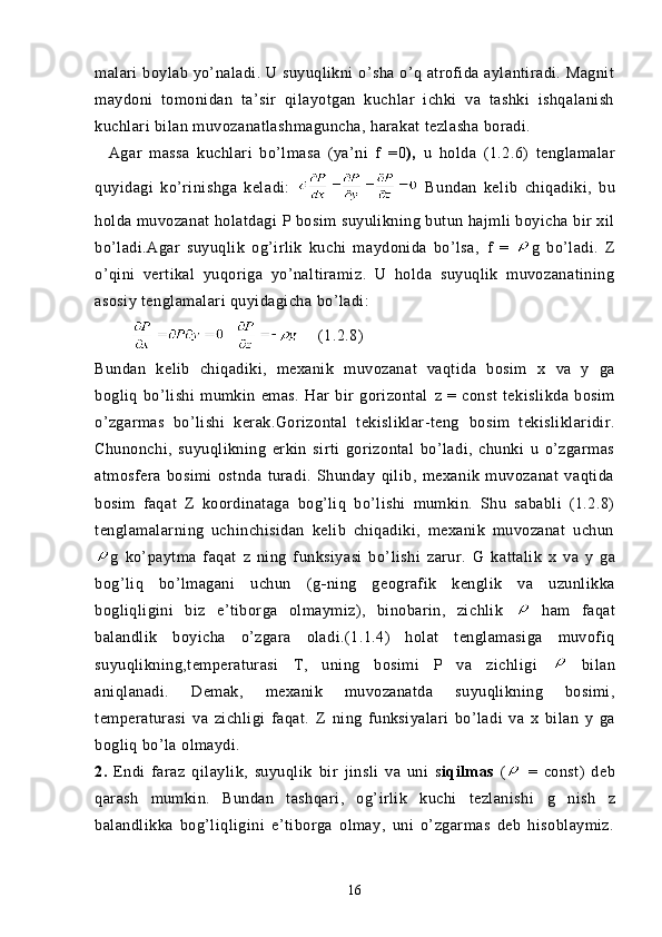 malari  boylab yo’naladi. U suyuqlikni  o’sha o’q atrofida aylantiradi. Magnit
maydoni   tomonidan   ta’sir   qilayotgan   kuchlar   ichki   va   tashki   ishqalanish
kuchlari bilan muvozanatlashmaguncha, harakat tezlasha boradi.
    Agar   massa   kuchlari   bo’lmasa   (ya’ni   f   = 0 ),   u   holda   (1.2.6)   tenglamalar
quyidagi   ko’rinishga   keladi:     Bundan   kel ib   chiqadiki,   bu
holda muvozanat holatdagi  P  bosim suyulikning butun hajmli boyicha bir xil
bo’ladi.Agar   suyuqlik   og’irlik   kuchi   maydonida   bo’lsa,   f   =   g   bo’ladi.   Z
o’qini   vertikal   yuqoriga   yo’naltiramiz.   U   holda   suyuqlik   muvozanatining
asosiy tenglamalari quyidagicha bo’ladi:
                (1.2.8)
Bundan   kelib   chiqadiki,   mexanik   muvozanat   vaqtida   bosim   x   va   y   ga
bogliq   bo’lishi   mumkin   emas.   Har   bir   gorizontal   z   =   const   tekislikda   bosim
o’zgarmas   bo’lishi   kerak.Gorizontal   tekisliklar-teng   bosim   tekisliklaridir.
Chunonchi,   suyuqlikning   erkin   sirti   gorizontal   bo’ladi,   chunki   u   o’zgarmas
atmosfera   bosimi   ostnda   turadi.   Shunday   qilib,   mexanik   muvozanat   vaqtida
bosim   faqat   Z   koordinataga   bog’liq   bo’lishi   mumkin.   Shu   sababli   (1.2.8)
tenglamalarning   uchinchisidan   kelib   chiqadiki,   mexanik   muvozanat   uchun
g   ko’paytma   faqat   z   ning   funksiyasi   bo’lishi   zarur.   G   kattalik   x   va   y   ga
bog’liq   bo’lmagani   uchun   (g - ning   geografik   kenglik   va   uzunlikka
bogliqligini   biz   e’tiborga   olmaymiz),   binobarin,   zichlik     ham   faqat
balandlik   boyicha   o’zgara   oladi.(1.1.4)   holat   tenglamasiga   muvofiq
suyuqlikning,temperaturasi   T,   uning   bosimi   P   va   zichligi     bilan
aniqlanadi.   Demak,   mexanik   muvozanatda   suyuqlikning   bosimi,
temperaturasi   va   zichligi   faqat.   Z   ning   funksiyalari   bo’ladi   va   x   bilan   y   ga
bogliq bo’la olmaydi.
2.   Endi   faraz   qilaylik,   suyuqlik   bir   jinsli   va   uni   s iqilmas   (   =   const)   deb
qarash   mumkin.   Bundan   tashqari,   og’irlik   kuchi   tezlanishi   g   nish   z
balandlikka   bog’liqligini   e’tiborga   olmay,   uni   o’zgarmas   deb   hisoblaymiz.
16