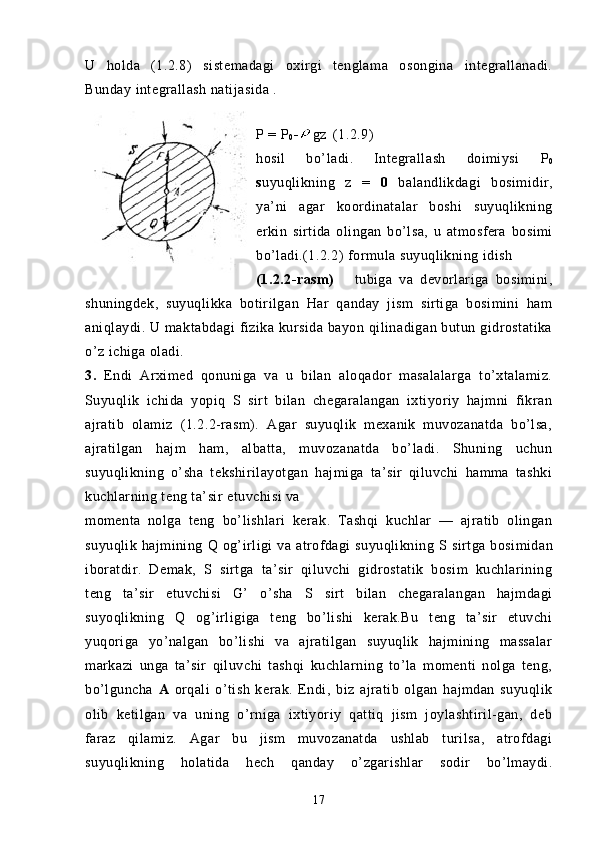 U   holda   (1.2.8)   s istemadagi   oxirgi   tenglama   osongina   integrallanadi.
Bunday integrallash natijasida .
P = P
0 - gz (1.2.9)
hosil   bo’ladi.   Integrallash   doimiysi   P
0
s uyuqlikning   z   =   0   balandlikdagi   bosimidir,
ya’ni   agar   koordinatalar   boshi   suyuqlikning
erkin   sirtida   olingan   bo’lsa,   u   atmosfera   bosimi
bo’ladi.(1.2.2)   formula suyuqlikning idish 
(1.2.2-rasm)       tubiga   va   devorlariga   bosimini,
shuningdek,   suyuqlikka   botirilgan   Har   qanday   jism   sirtiga   bosimini   ham
aniqlaydi. U maktabdagi  fizika kursida bayon qilinadigan butun gidrostatika
o’z ichiga oladi.
3.   Endi   Arximed   qonuniga   va   u   bilan   aloqador   masalalarga   to’xtalamiz.
Suyuqlik   ichida   yopiq   S   sirt   bilan   chegaralangan   ixtiyoriy   hajmni   fikran
ajratib   olamiz   (1.2.2-rasm).   Agar   suyuqlik   mexanik   muvozanatda   bo’lsa,
ajratilgan   hajm   ham,   albatta,   muvozanatda   bo’ladi.   Shuning   uchun
suyuqlikning   o’sha   tekshirilayotgan   hajmiga   ta’sir   qiluvchi   hamma   tashki
kuchlarning teng ta’sir etuvchisi va
momenta   nolga   teng   bo’lishlari   ke rak.   Tashqi   kuchlar   —   ajratib   olingan
suyuqlik  hajmining   Q   og’irligi  va  atrofdagi   suyuqlikning   S s irtga  bosimidan
iboratdir.   Demak,   S   sirtga   ta’sir   qiluvchi   gidrostatik   bosim   kuchlarining
teng   ta’sir   etuvchisi   G’   o’sha   S   s irt   bilan   chegaralangan   hajmdagi
suyoqlikning   Q   og’irligiga   teng   bo’lishi   kerak.Bu   teng   ta’sir   etuvchi
yuqoriga   yo’nalgan   bo’lishi   va   ajratilgan   suyuqlik   hajmining   massalar
markazi   unga   ta’sir   qiluvchi   tashqi   kuchlarning   to’la   momenti   nolga   teng,
bo’lguncha   A   orqali   o’tish   kerak.   Endi,   biz   ajratib   olgan   hajmdan   suyuqlik
olib   ketilgan   va   uning   o’rniga   ixtiyoriy   qattiq   jism   joylashtiril-gan,   deb
faraz   qilamiz.   Agar   bu   jism   muvozanatda   ushlab   turilsa,   atrofdagi
suyuqlikning   holatida   hech   qanday   o’zgarishlar   sodir   bo’lmaydi.
17 