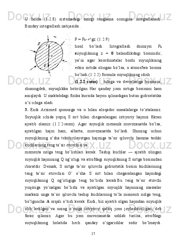 U   holda   (1.2.8)   s istemadagi   oxirgi   tenglama   osongina   integrallanadi.
Bunday integrallash natijasida .
P = P
0 - gz (1.2.9)
hosil   bo’ladi.   Integrallash   doimiysi   P
0
s uyuqlikning   z   =   0   balandlikdagi   bosimidir,
ya’ni   agar   koordinatalar   boshi   suyuqlikning
erkin   sirtida   olingan   bo’lsa,   u   atmosfera   bosimi
bo’ladi.(1.2.2)   formula suyuqlikning idish 
(1.2.2-rasm)       tubiga   va   devorlariga   bosimini,
shuningdek,   suyuqlikka   botirilgan   Har   qanday   jism   sirtiga   bosimini   ham
aniqlaydi. U maktabdagi  fizika kursida bayon qilinadigan butun gidrostatika
o’z ichiga oladi.
3.   Endi   Arximed   qonuniga   va   u   bilan   aloqador   masalalarga   to’xtalamiz.
Suyuqlik   ichida   yopiq   S   sirt   bilan   chegaralangan   ixtiyoriy   hajmni   fikran
ajratib   olamiz   (1.2.2-rasm).   Agar   suyuqlik   mexanik   muvozanatda   bo’lsa,
ajratilgan   hajm   ham,   albatta,   muvozanatda   bo’ladi.   Shuning   uchun
suyuqlikning   o’sha   tekshirilayotgan   hajmiga   ta’sir   qiluvchi   hamma   tashki
kuchlarning teng ta’sir etuvchisi va
momenta   nolga   teng   bo’lishlari   ke rak.   Tashqi   kuchlar   —   ajratib   olingan
suyuqlik  hajmining   Q   og’irligi  va  atrofdagi   suyuqlikning   S s irtga  bosimidan
iboratdir.   Demak,   S   sirtga   ta’sir   qiluvchi   gidrostatik   bosim   kuchlarining
teng   ta’sir   etuvchisi   G’   o’sha   S   s irt   bilan   chegaralangan   hajmdagi
suyoqlikning   Q   og’irligiga   teng   bo’lishi   kerak.Bu   teng   ta’sir   etuvchi
yuqoriga   yo’nalgan   bo’lishi   va   ajratilgan   suyuqlik   hajmining   massalar
markazi   unga   ta’sir   qiluvchi   tashqi   kuchlarning   to’la   momenti   nolga   teng,
bo’lguncha   A   orqali   o’tish   kerak.   Endi,   biz   ajratib   olgan   hajmdan   suyuqlik
olib   ketilgan   va   uning   o’rniga   ixtiyoriy   qattiq   jism   joylashtiril-gan,   deb
faraz   qilamiz.   Agar   bu   jism   muvozanatda   ushlab   turilsa,   atrofdagi
suyuqlikning   holatida   hech   qanday   o’zgarishlar   sodir   bo’lmaydi.
17