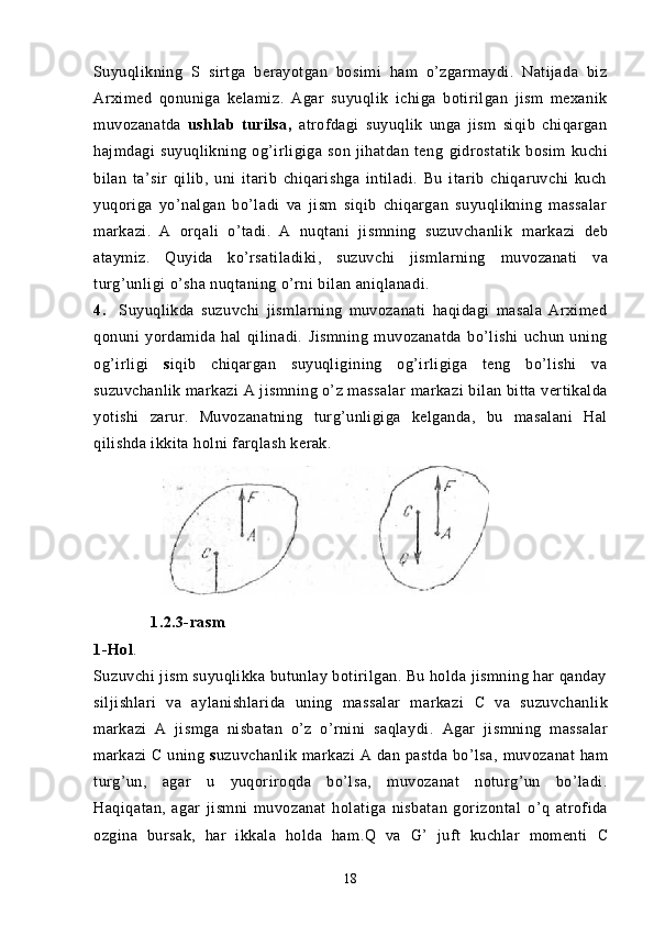 Suyuqlikning   S   s irtga   berayotgan   bosimi   ham   o’zgarmaydi.   Natijada   biz
Arximed   qonuniga   kelamiz.   Agar   suyuqlik   ichiga   botirilgan   jism   mexanik
muvozanatda   ushlab   turilsa,   atrofdagi   suyuqlik   unga   jism   siqib   chiqargan
hajmdagi   suyuqlikning   og’irligiga   son   jihatdan   teng   gidrostatik   bosim   kuchi
bilan   ta’sir   qilib,   uni   itarib   chiqarishga   intiladi.   Bu   itarib   chiqaruvchi   kuch
yuqoriga   yo’nalgan   bo’ladi   va   jism   siqib   chiqargan   suyuqlikning   massalar
markazi.   A   orqali   o’tadi.   A   nuqtani   jismning   suzuvchanlik   markazi   deb
ataymiz.   Quyida   ko’rsatiladiki,   suzuvchi   jismlarning   muvozanati   va
turg’unligi   o’sha nuqtaning o’rni bilan aniqlanadi.
4.     Suyuqlikda   suzuvchi   jismlarning   muvozanati   haqidagi   masala   Arximed
qonuni   yordamida   hal   qilinadi.   Jismning   muvozanatda   bo’lishi   uchun   uning
og’irligi   s iqib   chiqargan   suyuqligining   og’irligiga   teng   bo’lishi   va
suzuvchanlik  markazi A jismning o’z massalar   markazi bilan bitta   vertikalda
yotishi   zarur.   Muvozanatning   turg’unligiga   kelganda,   bu   masalani   Hal
qilishda ikkita holni farqlash kerak.
         
             1.2.3-rasm
1-Hol . 
Suzuvchi jism suyuqlikka butunlay botirilgan. Bu holda jismning har qanday
siljishlari   va   aylanishlarida   uning   massalar   markazi   C   va   suzuvchanlik
markazi   A   jismga   nisbatan   o’z   o’rnini   saqlaydi.   Agar   jismning   massalar
markazi  C uning   s uzuvchanlik markazi  A   dan pastda   bo’lsa,   muvozanat   ham
turg’un,   agar   u   yuqoriroqda   bo’lsa,   muvozanat   noturg’un   bo’ladi.
Haqiqatan,   agar   jismni   muvozanat   holatiga   nisbatan   gorizontal   o’q   atrofida
ozgina   bursak,   har   ikkala   holda   ham .Q   va   G’   juft   kuchlar   momenti   C
18 