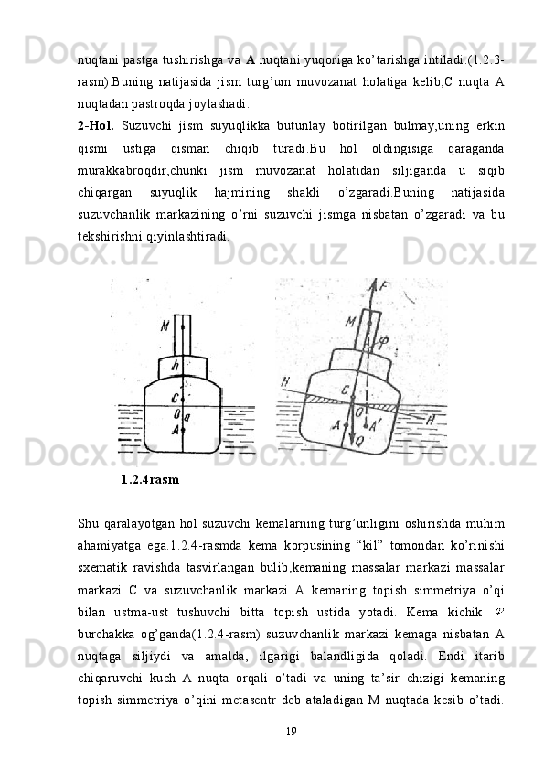 nuqtani  pastga   tushirishga   va   A   nuqtani  yuqoriga ko’tarishga  intiladi.(1.2.3-
rasm).Buning   natijasida   jism   turg’um   muvozanat   holatiga   kelib,C   nuqta   A
nuqtadan pastroqda joylashadi.
2-Hol.   Suzuvchi   jism   suyuqlikka   butunlay   botirilgan   bulmay,uning   erkin
qismi   ustiga   qisman   chiqib   turadi.Bu   hol   oldingisiga   qaraganda
murakkabroqdir,chunki   jism   muvozanat   holatidan   siljiganda   u   siqib
chiqargan   suyuqlik   hajmining   shakli   o’zgaradi.Buning   natijasida
suzuvchanlik   markazining   o’rni   suzuvchi   jismga   nisbatan   o’zgaradi   va   bu
tekshirishni qiyinlashtiradi.
 
            1.2.4rasm
Shu   qaralayotgan   hol   suzuvchi   kemalarning   turg’unligini   oshirishda   muhim
ahamiyatga   ega.1.2.4-rasmda   kema   korpusining   “kil”   tomondan   ko’rinishi
sxematik   ravishda   tasvirlangan   bulib,kemaning   massalar   markazi   massalar
markazi   C   va   suzuvchanlik   markazi   A   kemaning   topish   simmetriya   o’qi
bilan   ustma-ust   tushuvchi   bitta   topish   ustida   yotadi.   Kema   kichik  
burchakka   og’ganda(1.2.4-rasm)   suzuvchanlik   markazi   kemaga   nisbatan   A
nuqtaga   siljiydi   va   amalda,   ilgarigi   balandligida   qoladi.   Endi   itarib
chiqaruvchi   kuch   A   nuqta   orqali   o’tadi   va   uning   ta’sir   chizigi   kemaning
topish   simmetriya   o’qini   metasentr   deb   ataladigan   M   nuqtada   kesib   o’tadi.
19 