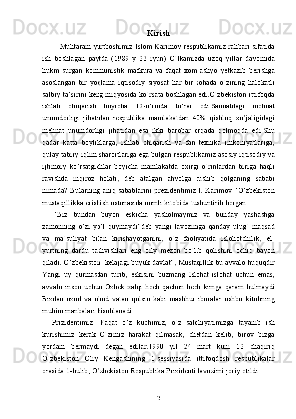 Kirish
Muhtaram   yurtboshimiz   Islom   Karimov   respublikamiz   rahbari   sifatida
ish   boshlagan   paytda   (1989   y   23   iyun)   O’lkamizda   uzoq   yillar   davomida
hukm   surgan   kommunistik   mafkura   va   faqat   xom   ashyo   yetkazib   berishga
asoslangan   bir   yoqlama   iqtisodiy   siyosat   har   bir   sohada   o’zining   halokatli
salbiy   ta’sirini   keng   miqyosida   ko’rsata   boshlagan   edi.O’zbekiston   ittifoqda
ishlab   chiqarish   boyicha   12-o’rinda   to’rar   edi.Sanoatdagi   mehnat
unumdorligi   jihatidan   respublika   mamlakatdan   40%   qishloq   xo’jaligidagi
mehnat   unumdorligi   jihatidan   esa   ikki   barobar   orqada   qolmoqda   edi.Shu
qadar   katta   boyliklarga,   ishlab   chiqarish   va   fan   texnika   imkoniyatlariga,
qulay tabiiy-iqlim sharoitlariga ega bulgan respublikamiz asosiy iqtisodiy va
ijtimoiy   ko’rsatgichlar   boyicha   mamlakatda   oxirgi   o’rinlardan   biriga   haqli
ravishda   inqiroz   holati,   deb   atalgan   ahvolga   tushib   qolganing   sababi
nimada?   Bularning   aniq   sabablarini   prezidentimiz   I.   Karimov   “O’zbekiston
mustaqillikka erishish ostonasida nomli kitobida tushuntirib bergan.
    “Biz   bundan   buyon   eskicha   yasholmaymiz   va   bunday   yashashga
zamonning   o’zi   yo’l   quymaydi”deb   yangi   lavozimga   qanday   ulug’   maqsad
va   ma’suliyat   bilan   kirishayotganini,   o’z   faoliyatida   islohotchilik,   el-
yurtning   dardu   tashvishlari   eng   oily   mezon   bo’lib   qolishini   ochiq   bayon
qiladi. O’zbekiston  -kelajagi  buyuk  davlat”,  Mustaqillik-bu  avvalo huquqdir
Yangi   uy   qurmasdan   turib,   eskisini   buzmang   Islohat-islohat   uchun   emas,
avvalo   inson   uchun   Ozbek   xalqi   hech   qachon   hech   kimga   qaram   bulmaydi
Bizdan   ozod   va   obod   vatan   qolsin   kabi   mashhur   iboralar   ushbu   kitobning
muhim manbalari hisoblanadi.
    Prizidentimiz   “Faqat   o’z   kuchimiz,   o’z   salohiyatimizga   tayanib   ish
kurishimiz   kerak   O’zimiz   harakat   qilmasak,   chetdan   kelib,   birov   bizga
yordam   bermaydi   degan   edilar.1990   yil   24   mart   kuni   12   chaqiriq
O’zbekiston   Oliy   Kengashining   1-sessiyasida   ittifoqdosh   respublikalar
orasida 1-bulib, O’zbekiston Respublika Prizidenti lavozimi joriy etildi.
2 