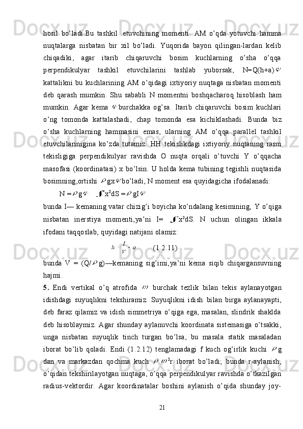 hosil   bo’ladi.Bu   tashkil   .etuvchining   momenti.   AM   o’qda   yotuvchi   hamma
nuqtalarga   nisbatan   bir   xil   bo’ladi.   Yuqorida   bayon   qilingan-lardan   kelib
chiqadiki,   agar   itarib   chiqaruvchi   bosim   kuchlarning   o’sha   o’qqa
perpendikulyar   tashkil   etuvchilarini   tashlab   yuborsak,   N = Q(h+a)
kattalikni   bu   kuchlarining   AM   o’qidagi   ixtiyoriy   nuqtaga   nisbatan   momenti
deb   qarash   mumkin.   Shu   sababli   N   momentni   boshqacharoq   hisoblash   ham
mumkin.   Agar   kema   burchakka   og’sa.   Ita rib   chiqaruvchi   bosim   kuchlari
o’ng   tomonda   kattalashadi,   chap   tomonda   esa   kichiklashadi.   Bunda   biz
o’sha   kuchlarning   hammasini   emas,   ularning   AM   o’qqa   parallel   tashkil
etuvchilarinigina   ko’zda   tutamiz.   HH   tekislikdagi   ixtiyoriy   nuqtaning   rasm
tekisligiga   perpendiku lyar   ravishda   O   nuqta   orqali   o’tuvchi   Y   o’qqacha
masofasi   (koordinatasi)   x   bo’lsin.   U   holda   kema   tubining   tegishli   nuqtasida
bosimning,ortishi  gx bo’ladi, N moment  esa  quyidagi cha  ifodalanadi:
        N  = g x 2
dS  = g I
bunda I— kemaning vatar chizig’i  boyicha ko’ndalang kesimining,   Y   o’qiga
nisbatan   inerstiya   momenti, ya’ni   I= x 2
dS .   N   uchun   olingan   ikkala
ifodani taqqoslab, quyidagi natijani olamiz:
        (1.2.11)
bunda   V   =   ( Q / g) —kemaning   sig’imi, ya’ni   kema   siqib   chiqargansuvning
hajmi.
5.   Endi   vertikal   o’q   atrofida     burchak   tezlik   bilan   te kis   aylanayotgan
idishdagi   suyuqlikni   tekshiramiz.   Suyuqlikni   idish   bi lan   birga   aylanayapti,
deb   faraz   qilamiz   va   idish   simmetriya   o’qiga   ega,   masalan,   slindrik   shaklda
deb   hisoblaymiz.   Agar   shunday   ayla nuvchi   koordinata   sistemasiga   o’tsakki,
unga   nisbatan   suyuqlik   tinch   turgan   bo’lsa,   bu   masala   statik   masaladan
iborat   bo’lib   qoladi.   Endi   (1.2.12)   tenglamadagi   f   kuch   og’irlik   kuchi   g
dan   va   markazdan   qochma   kuch   2
r   iborat   bo’ladi;   bunda   r-aylanish,
o’qidan tekshirilayotgan nuqtaga, o’qqa perpendikulyar  ravishda o’tkazilgan
radius-vektordir.   Agar   koordinatalar   boshini   aylanish   o’qida   shunday   joy-
21 