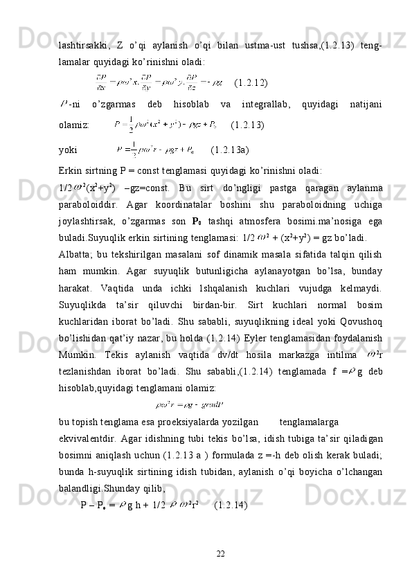 lashtirsakki,   Z   o’qi   aylanish   o’qi   bilan   ustma-ust   tushsa,(1.2.13)   teng-
lamalar quyidagi ko’rinishni oladi: 
         (1.2.12)        
- ni   o’zgarmas   deb   hisoblab   va   integrallab,   quyidagi   natijani
olamiz:          (1.2.13)
yoki            (1.2.13a)
Erkin sirtning  P   = const tenglamasi quyidagi ko’rinishni oladi:
1/2 2
(x 2
+y 2
)   – gz=const.   Bu   sirt   do’ngligi   pastga   qaragan   aylan ma
paraboloiddir.   Agar   koordinatalar   boshini   shu   paraboloidning   uchiga
joylashtirsak,   o’zgarmas   son   P
0   tashqi   atmosfera   bosimi.ma’nosiga   ega
buladi.Suyuqlik erkin sirtining tenglamasi: 1/2 2
 + (x 2
+y 2
) = gz bo’ladi.
Albatta;   bu   tekshirilgan   masalani   sof   dinamik   masala   sifatida   talqin   qilish
ham   mumkin.   Agar   suyuqlik   butunligicha   aylanayotgan   bo’lsa,   bunday
harakat.   Vaqtida   unda   ichki   lshqalanish   kuchlari   vujudga   kelmaydi.
Suyuqlikda   ta’sir   qiluvchi   birdan-bir.   Sirt   kuchlari   normal   bosim
kuchlaridan   iborat   bo’ladi.   Shu   s a babli,   suyuqlikning   ideal   yoki   Qovushoq
bo’lishidan   qat’iy   nazar,   bu   holda   (1.2.14)   Eyler   tenglamasidan   foydalanish
Mumkin.   Tekis   aylanish   vaqtida   dv/dt   hosila   markazga   intilma   2
r
tezlanishdan   iborat   bo’ladi.   Shu   sababli,(1.2.14)   tenglamada   f   = g   deb
hisoblab,quyidagi tenglamani olamiz:
bu topish tenglama esa proeksiyalarda yozilgan tenglamalarga
ekvivalentdir.   Agar   idishning   tubi   tekis   bo’lsa,   idish   tubiga   ta’sir   q iladigan
bosimni   ani q lash   uchun   (1.2.13   a   )   formulada   z   =- h   deb   olish   kerak   buladi;
bunda   h - s uyuqlik   s irtining   idish   tubidan,   aylanish   o’ q i   boy icha   o’lchangan
balandligi. Shunday  q ilib,
        P – P
o  =  g  h + 1/2  2
r 2
     (1.2.14)
22 